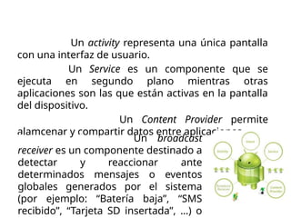 Componentes de una
aplicación
Activities. Un activity representa una única pantalla
con una interfaz de usuario.
Services. Un Service es un componente que se
ejecuta en segundo plano mientras otras
aplicaciones son las que están activas en la pantalla
del dispositivo.
Content Provider. Un Content Provider permite
alamcenar y compartir datos entre aplicaciones.
Broadcast Receiver. Un broadcast
receiver es un componente destinado a
detectar y reaccionar ante
determinados mensajes o eventos
globales generados por el sistema
(por ejemplo: “Batería baja”, “SMS
recibido”, “Tarjeta SD insertada”, …) o
 