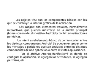 Componentes de una
aplicación
View. Los objetos view son los componentes básicos con los
que se construye la interfaz gráfica de la aplicación.
Widget. Los widgets son elementos visuales, normalmente
interactivos, que pueden mostrarse en la antalla principal
(home screen) del dispositivo Android y recibir actualizaciones
periódicas.
Intent. Un intent es el elemento básico de comunicación entre
los distintos componentes Android. Se pueden entender como
los mensajes o peticiones que son enviados entre los distintos
componentes de una aplicación o entre distintas aplicaciones.
Manifest. En el archivo AndroidManifest.xml es donde se
configura la aplicación, se agregan las actividades, se agregan
permisos, etc.
 