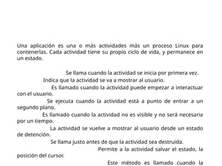 Ciclo de vida de una
aplicación
Una aplicación es una o más actividades más un proceso Linux para
contenerlas. Cada actividad tiene su propio ciclo de vida, y permanece en
un estado.
onCreate(Bundle). Se llama cuando la actividad se inicia por primera vez.
onStart(). Indica que la actividad se va a mostrar al usuario.
onResume(). Es llamado cuando la actividad puede empezar a interactuar
con el usuario.
onPause(). Se ejecuta cuando la actividad está a punto de entrar a un
segundo plano.
onStop(). Es llamado cuando la actividad no es visible y no será necesaria
por un tiempo.
onRestart(). La actividad se vuelve a mostrar al usuario desde un estado
de detención.
onDestroy(). Se llama justo antes de que la actividad sea destruida.
onSaveInstanceState(Bundle). Permite a la actividad salvar el estado, la
posición del cursor.
onRestoreInstanceState(Bundle). Este método es llamado cuando la
 