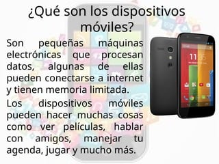 ¿Qué son los dispositivos
móviles?
Son pequeñas máquinas
electrónicas que procesan
datos, algunas de ellas
pueden conectarse a internet
y tienen memoria limitada.
Los dispositivos móviles
pueden hacer muchas cosas
como ver películas, hablar
con amigos, manejar tu
agenda, jugar y mucho más.
 