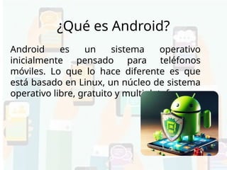 ¿Qué es Android?
Android es un sistema operativo
inicialmente pensado para teléfonos
móviles. Lo que lo hace diferente es que
está basado en Linux, un núcleo de sistema
operativo libre, gratuito y multiplataforma.
 