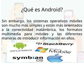 Sin embargo, los sistemas operativos móviles
son mucho más simples y están más orientados
a la conectividad inalámbrica, los formatos
multimedia para móviles y las diferentes
maneras de introducir información en ellos.
¿Qué es Android?
 