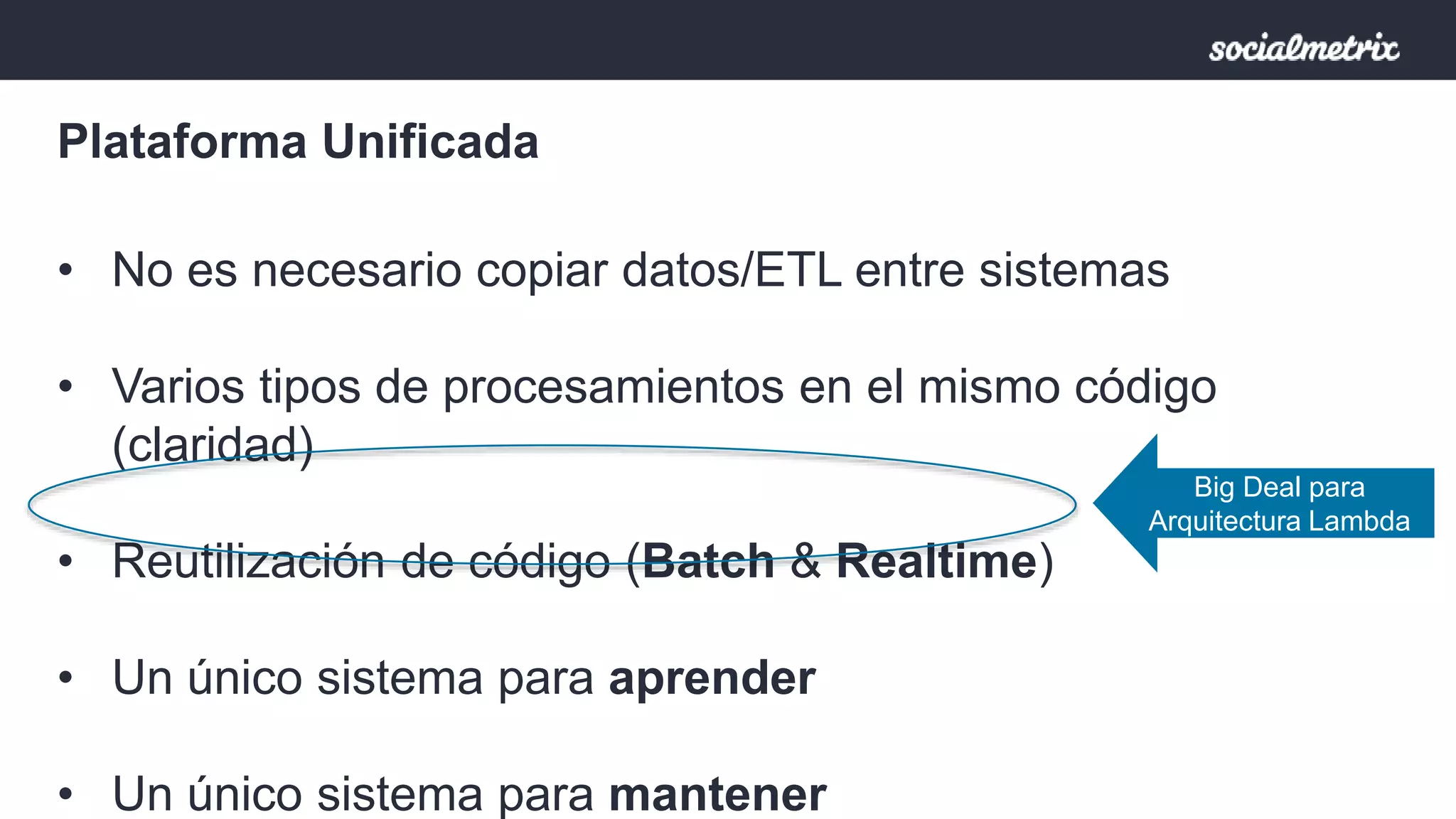 Plataforma Unificada 
• No es necesario copiar datos/ETL entre sistemas 
• Varios tipos de procesamientos en el mismo código 
(claridad) 
• Reutilización de código (Batch & Realtime) 
• Un único sistema para aprender 
• Un único sistema para mantener 
Big Deal para 
Arquitectura Lambda 
 