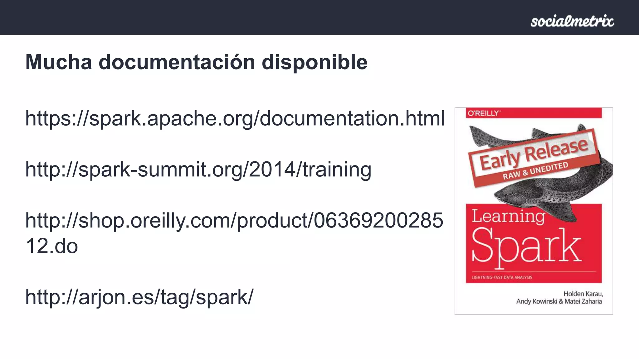 Mucha documentación disponible 
https://spark.apache.org/documentation.html 
http://spark-summit.org/2014/training 
http://shop.oreilly.com/product/06369200285 
12.do 
http://arjon.es/tag/spark/ 
 