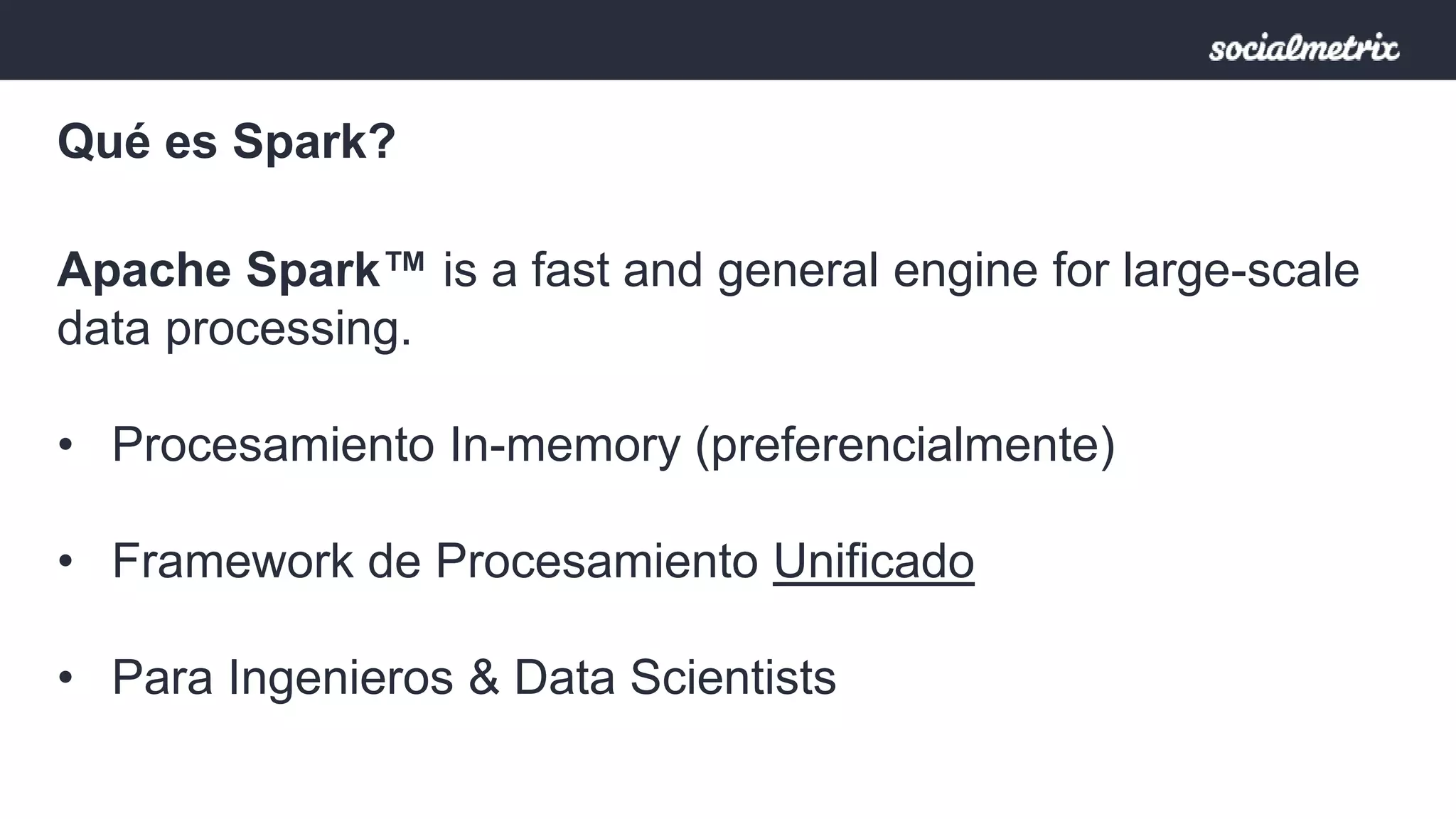 Qué es Spark? 
Apache Spark™ is a fast and general engine for large-scale 
data processing. 
• Procesamiento In-memory (preferencialmente) 
• Framework de Procesamiento Unificado 
• Para Ingenieros & Data Scientists 
 