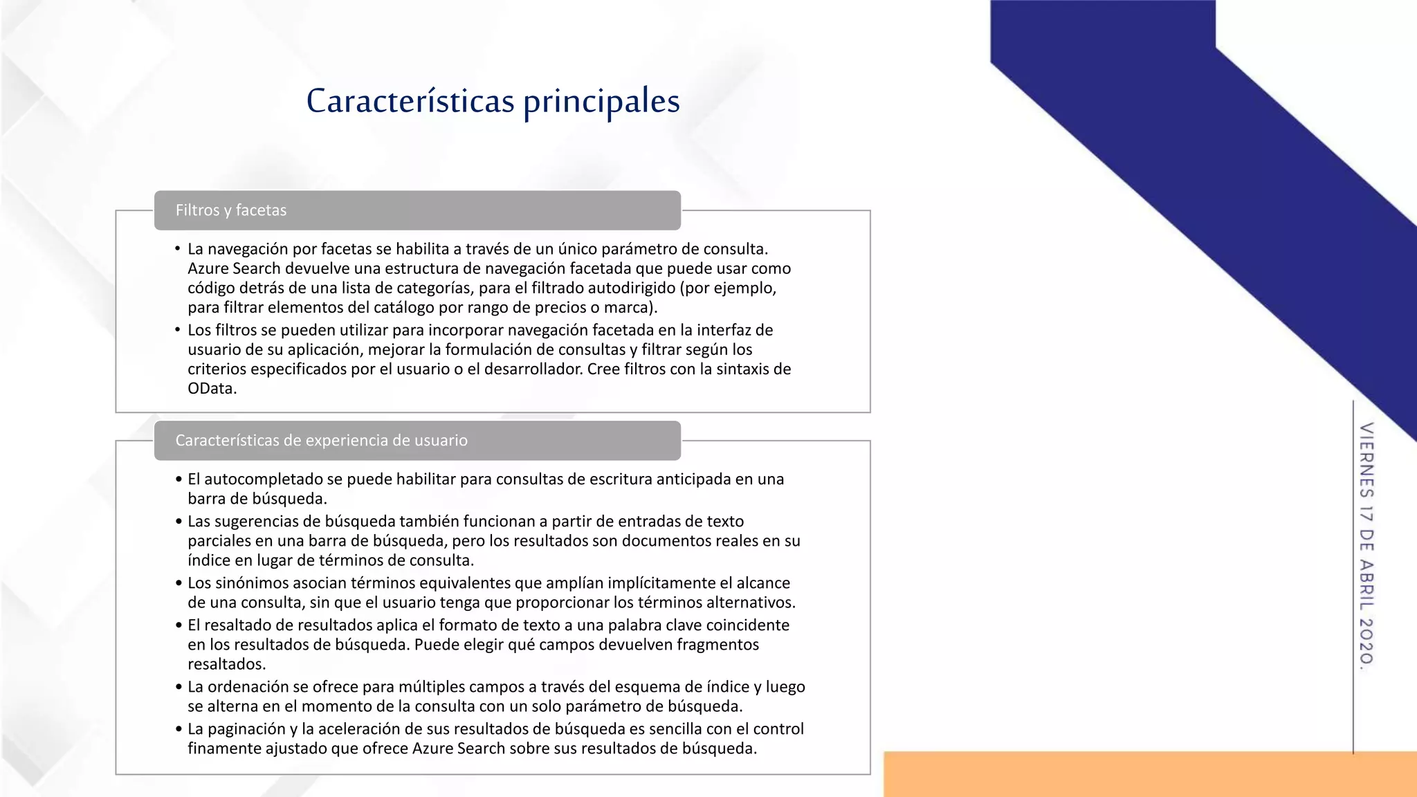 Características principales
• La navegación por facetas se habilita a través de un único parámetro de consulta.
Azure Search devuelve una estructura de navegación facetada que puede usar como
código detrás de una lista de categorías, para el filtrado autodirigido (por ejemplo,
para filtrar elementos del catálogo por rango de precios o marca).
• Los filtros se pueden utilizar para incorporar navegación facetada en la interfaz de
usuario de su aplicación, mejorar la formulación de consultas y filtrar según los
criterios especificados por el usuario o el desarrollador. Cree filtros con la sintaxis de
OData.
Filtros y facetas
• El autocompletado se puede habilitar para consultas de escritura anticipada en una
barra de búsqueda.
• Las sugerencias de búsqueda también funcionan a partir de entradas de texto
parciales en una barra de búsqueda, pero los resultados son documentos reales en su
índice en lugar de términos de consulta.
• Los sinónimos asocian términos equivalentes que amplían implícitamente el alcance
de una consulta, sin que el usuario tenga que proporcionar los términos alternativos.
• El resaltado de resultados aplica el formato de texto a una palabra clave coincidente
en los resultados de búsqueda. Puede elegir qué campos devuelven fragmentos
resaltados.
• La ordenación se ofrece para múltiples campos a través del esquema de índice y luego
se alterna en el momento de la consulta con un solo parámetro de búsqueda.
• La paginación y la aceleración de sus resultados de búsqueda es sencilla con el control
finamente ajustado que ofrece Azure Search sobre sus resultados de búsqueda.
Características de experiencia de usuario
 