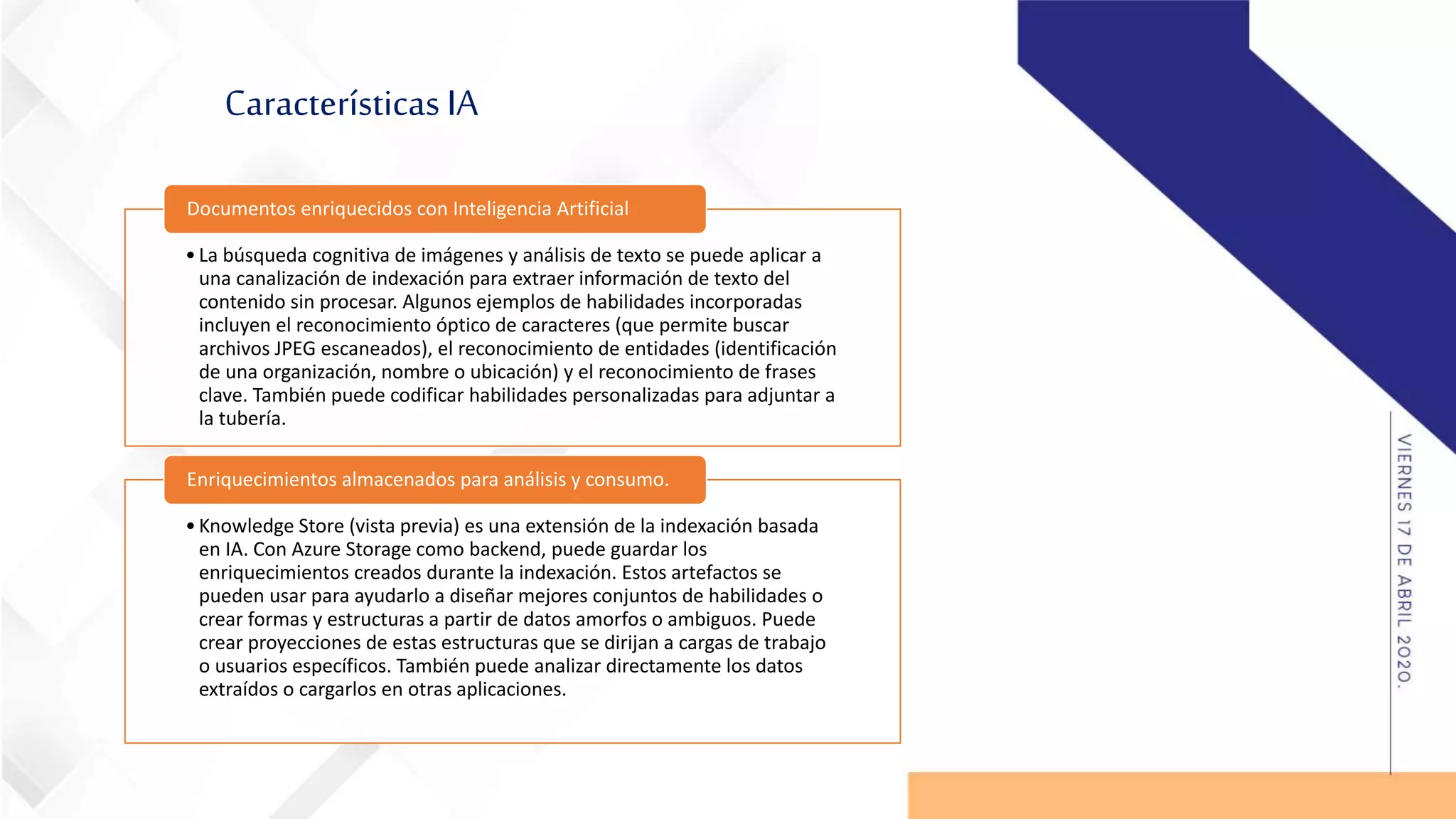 Características IA
•La búsqueda cognitiva de imágenes y análisis de texto se puede aplicar a
una canalización de indexación para extraer información de texto del
contenido sin procesar. Algunos ejemplos de habilidades incorporadas
incluyen el reconocimiento óptico de caracteres (que permite buscar
archivos JPEG escaneados), el reconocimiento de entidades (identificación
de una organización, nombre o ubicación) y el reconocimiento de frases
clave. También puede codificar habilidades personalizadas para adjuntar a
la tubería.
Documentos enriquecidos con Inteligencia Artificial
•Knowledge Store (vista previa) es una extensión de la indexación basada
en IA. Con Azure Storage como backend, puede guardar los
enriquecimientos creados durante la indexación. Estos artefactos se
pueden usar para ayudarlo a diseñar mejores conjuntos de habilidades o
crear formas y estructuras a partir de datos amorfos o ambiguos. Puede
crear proyecciones de estas estructuras que se dirijan a cargas de trabajo
o usuarios específicos. También puede analizar directamente los datos
extraídos o cargarlos en otras aplicaciones.
Enriquecimientos almacenados para análisis y consumo.
 