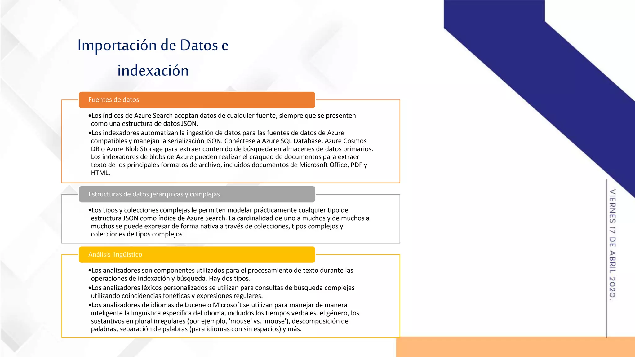 Importación de Datos e
indexación
•Los índices de Azure Search aceptan datos de cualquier fuente, siempre que se presenten
como una estructura de datos JSON.
•Los indexadores automatizan la ingestión de datos para las fuentes de datos de Azure
compatibles y manejan la serialización JSON. Conéctese a Azure SQL Database, Azure Cosmos
DB o Azure Blob Storage para extraer contenido de búsqueda en almacenes de datos primarios.
Los indexadores de blobs de Azure pueden realizar el craqueo de documentos para extraer
texto de los principales formatos de archivo, incluidos documentos de Microsoft Office, PDF y
HTML.
Fuentes de datos
•Los tipos y colecciones complejas le permiten modelar prácticamente cualquier tipo de
estructura JSON como índice de Azure Search. La cardinalidad de uno a muchos y de muchos a
muchos se puede expresar de forma nativa a través de colecciones, tipos complejos y
colecciones de tipos complejos.
Estructuras de datos jerárquicas y complejas
•Los analizadores son componentes utilizados para el procesamiento de texto durante las
operaciones de indexación y búsqueda. Hay dos tipos.
•Los analizadores léxicos personalizados se utilizan para consultas de búsqueda complejas
utilizando coincidencias fonéticas y expresiones regulares.
•Los analizadores de idiomas de Lucene o Microsoft se utilizan para manejar de manera
inteligente la lingüística específica del idioma, incluidos los tiempos verbales, el género, los
sustantivos en plural irregulares (por ejemplo, 'mouse' vs. 'mouse'), descomposición de
palabras, separación de palabras (para idiomas con sin espacios) y más.
Análisis lingüístico
 