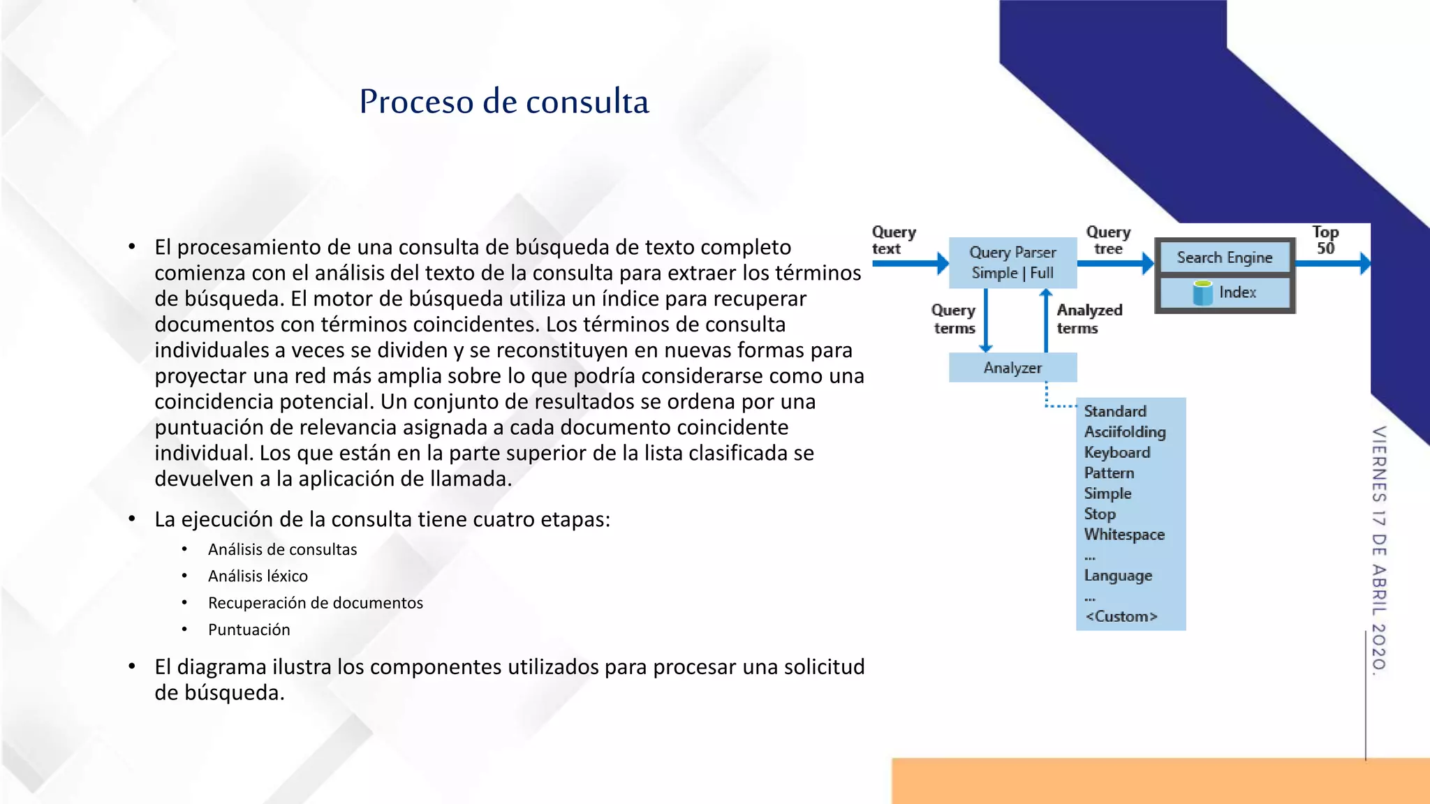 Proceso de consulta
• El procesamiento de una consulta de búsqueda de texto completo
comienza con el análisis del texto de la consulta para extraer los términos
de búsqueda. El motor de búsqueda utiliza un índice para recuperar
documentos con términos coincidentes. Los términos de consulta
individuales a veces se dividen y se reconstituyen en nuevas formas para
proyectar una red más amplia sobre lo que podría considerarse como una
coincidencia potencial. Un conjunto de resultados se ordena por una
puntuación de relevancia asignada a cada documento coincidente
individual. Los que están en la parte superior de la lista clasificada se
devuelven a la aplicación de llamada.
• La ejecución de la consulta tiene cuatro etapas:
• Análisis de consultas
• Análisis léxico
• Recuperación de documentos
• Puntuación
• El diagrama ilustra los componentes utilizados para procesar una solicitud
de búsqueda.
 