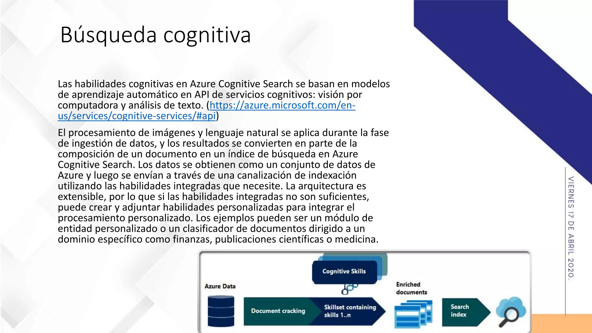 Búsqueda cognitiva
Las habilidades cognitivas en Azure Cognitive Search se basan en modelos
de aprendizaje automático en API de servicios cognitivos: visión por
computadora y análisis de texto. (https://azure.microsoft.com/en-
us/services/cognitive-services/#api)
El procesamiento de imágenes y lenguaje natural se aplica durante la fase
de ingestión de datos, y los resultados se convierten en parte de la
composición de un documento en un índice de búsqueda en Azure
Cognitive Search. Los datos se obtienen como un conjunto de datos de
Azure y luego se envían a través de una canalización de indexación
utilizando las habilidades integradas que necesite. La arquitectura es
extensible, por lo que si las habilidades integradas no son suficientes,
puede crear y adjuntar habilidades personalizadas para integrar el
procesamiento personalizado. Los ejemplos pueden ser un módulo de
entidad personalizado o un clasificador de documentos dirigido a un
dominio específico como finanzas, publicaciones científicas o medicina.
 