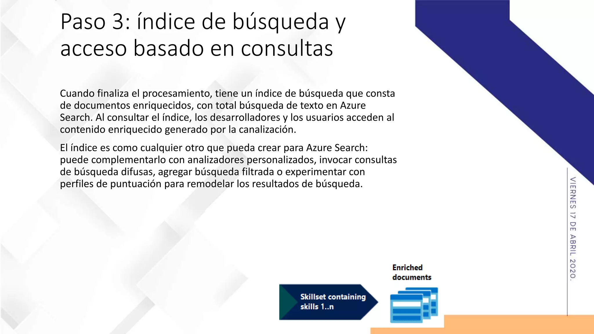 Paso 3: índice de búsqueda y
acceso basado en consultas
Cuando finaliza el procesamiento, tiene un índice de búsqueda que consta
de documentos enriquecidos, con total búsqueda de texto en Azure
Search. Al consultar el índice, los desarrolladores y los usuarios acceden al
contenido enriquecido generado por la canalización.
El índice es como cualquier otro que pueda crear para Azure Search:
puede complementarlo con analizadores personalizados, invocar consultas
de búsqueda difusas, agregar búsqueda filtrada o experimentar con
perfiles de puntuación para remodelar los resultados de búsqueda.
 