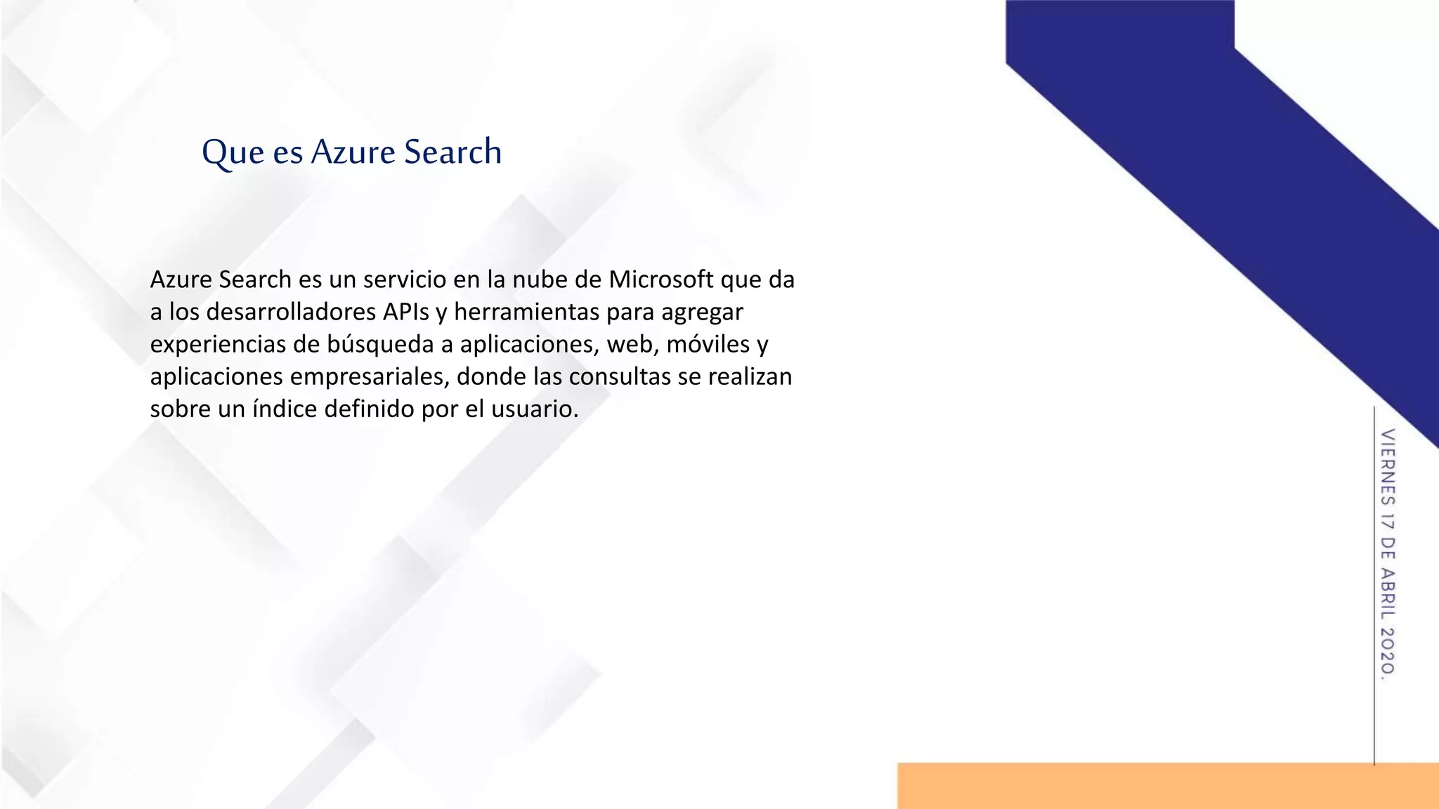 Que es Azure Search
Azure Search es un servicio en la nube de Microsoft que da
a los desarrolladores APIs y herramientas para agregar
experiencias de búsqueda a aplicaciones, web, móviles y
aplicaciones empresariales, donde las consultas se realizan
sobre un índice definido por el usuario.
 