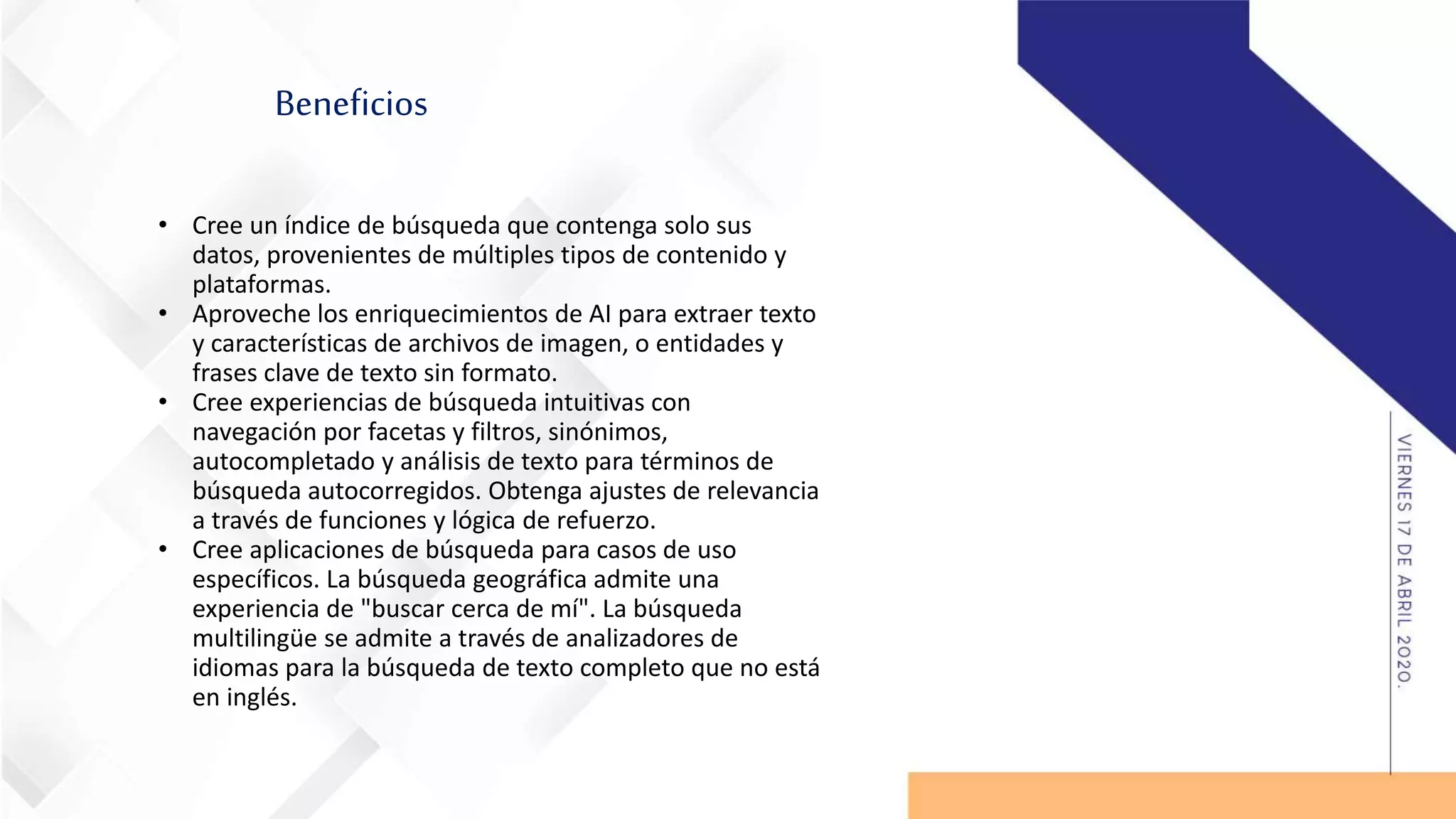 Beneficios
• Cree un índice de búsqueda que contenga solo sus
datos, provenientes de múltiples tipos de contenido y
plataformas.
• Aproveche los enriquecimientos de AI para extraer texto
y características de archivos de imagen, o entidades y
frases clave de texto sin formato.
• Cree experiencias de búsqueda intuitivas con
navegación por facetas y filtros, sinónimos,
autocompletado y análisis de texto para términos de
búsqueda autocorregidos. Obtenga ajustes de relevancia
a través de funciones y lógica de refuerzo.
• Cree aplicaciones de búsqueda para casos de uso
específicos. La búsqueda geográfica admite una
experiencia de "buscar cerca de mí". La búsqueda
multilingüe se admite a través de analizadores de
idiomas para la búsqueda de texto completo que no está
en inglés.
 
