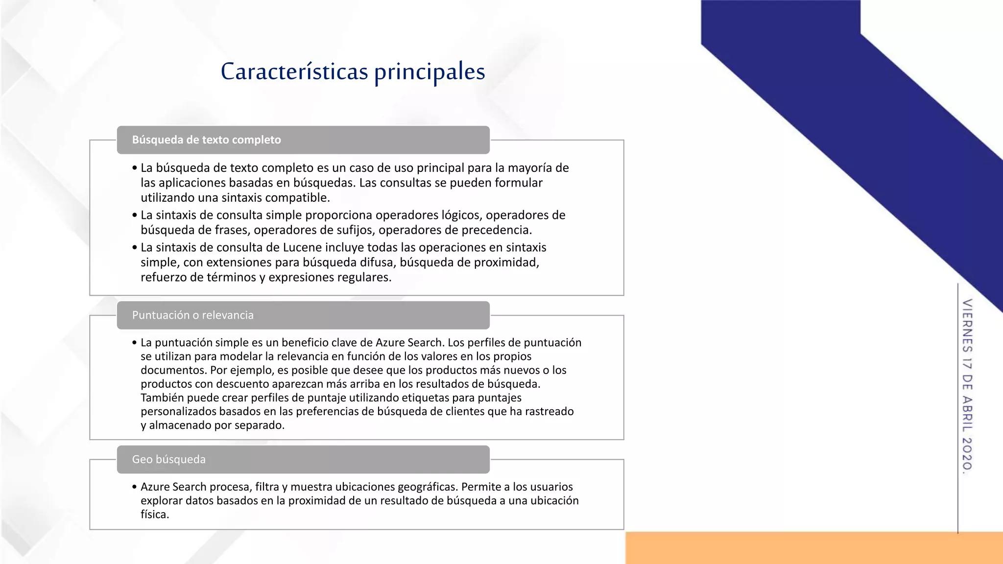 Características principales
• La búsqueda de texto completo es un caso de uso principal para la mayoría de
las aplicaciones basadas en búsquedas. Las consultas se pueden formular
utilizando una sintaxis compatible.
• La sintaxis de consulta simple proporciona operadores lógicos, operadores de
búsqueda de frases, operadores de sufijos, operadores de precedencia.
• La sintaxis de consulta de Lucene incluye todas las operaciones en sintaxis
simple, con extensiones para búsqueda difusa, búsqueda de proximidad,
refuerzo de términos y expresiones regulares.
Búsqueda de texto completo
• La puntuación simple es un beneficio clave de Azure Search. Los perfiles de puntuación
se utilizan para modelar la relevancia en función de los valores en los propios
documentos. Por ejemplo, es posible que desee que los productos más nuevos o los
productos con descuento aparezcan más arriba en los resultados de búsqueda.
También puede crear perfiles de puntaje utilizando etiquetas para puntajes
personalizados basados en las preferencias de búsqueda de clientes que ha rastreado
y almacenado por separado.
Puntuación o relevancia
• Azure Search procesa, filtra y muestra ubicaciones geográficas. Permite a los usuarios
explorar datos basados en la proximidad de un resultado de búsqueda a una ubicación
física.
Geo búsqueda
 