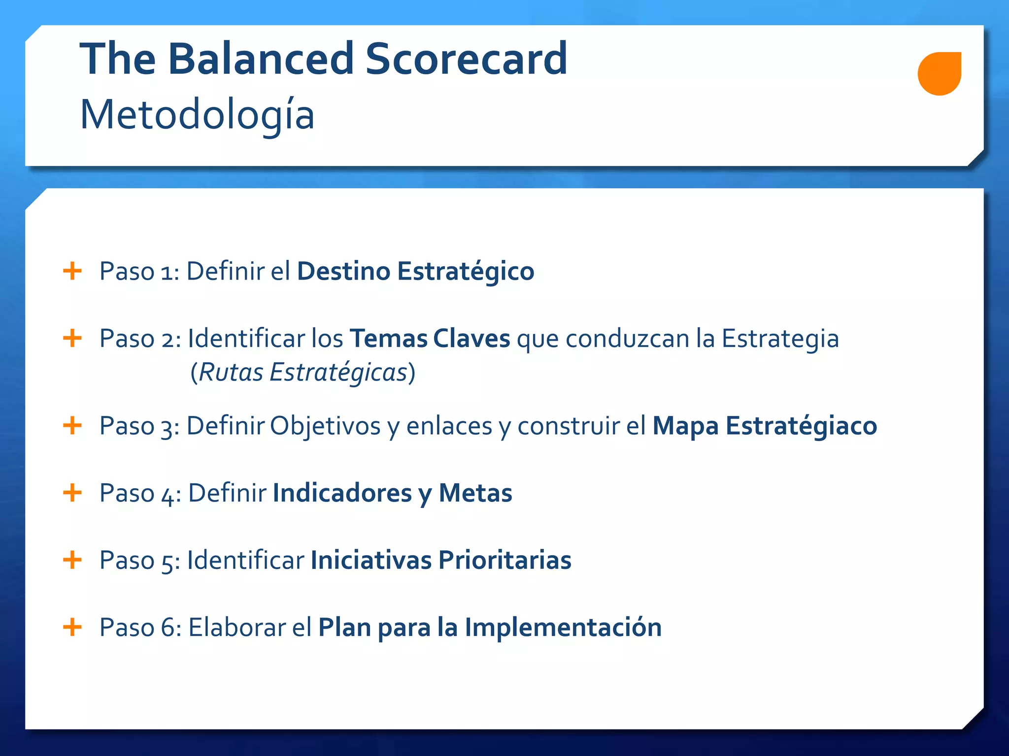  Paso 1: Definir el Destino Estratégico
 Paso 2: Identificar los Temas Claves que conduzcan la Estrategia
(Rutas Estratégicas)
 Paso 3: Definir Objetivos y enlaces y construir el Mapa Estratégiaco
 Paso 4: Definir Indicadores y Metas
 Paso 5: Identificar Iniciativas Prioritarias
 Paso 6: Elaborar el Plan para la Implementación
The Balanced Scorecard
Metodología
 