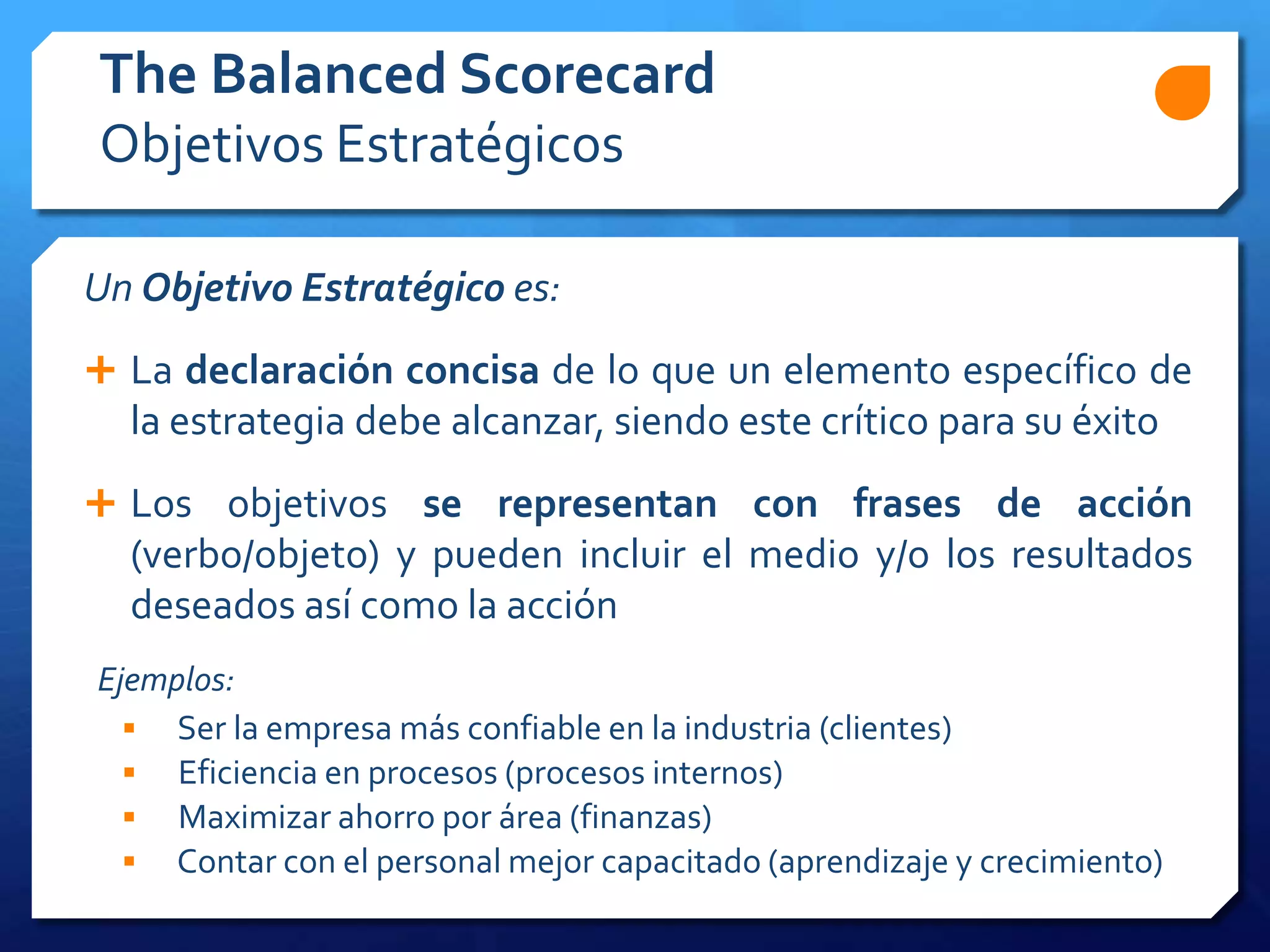Un Objetivo Estratégico es:
 La declaración concisa de lo que un elemento específico de
la estrategia debe alcanzar, siendo este crítico para su éxito
 Los objetivos se representan con frases de acción
(verbo/objeto) y pueden incluir el medio y/o los resultados
deseados así como la acción
The Balanced Scorecard
Objetivos Estratégicos
Ejemplos:
 Ser la empresa más confiable en la industria (clientes)
 Eficiencia en procesos (procesos internos)
 Maximizar ahorro por área (finanzas)
 Contar con el personal mejor capacitado (aprendizaje y crecimiento)
 