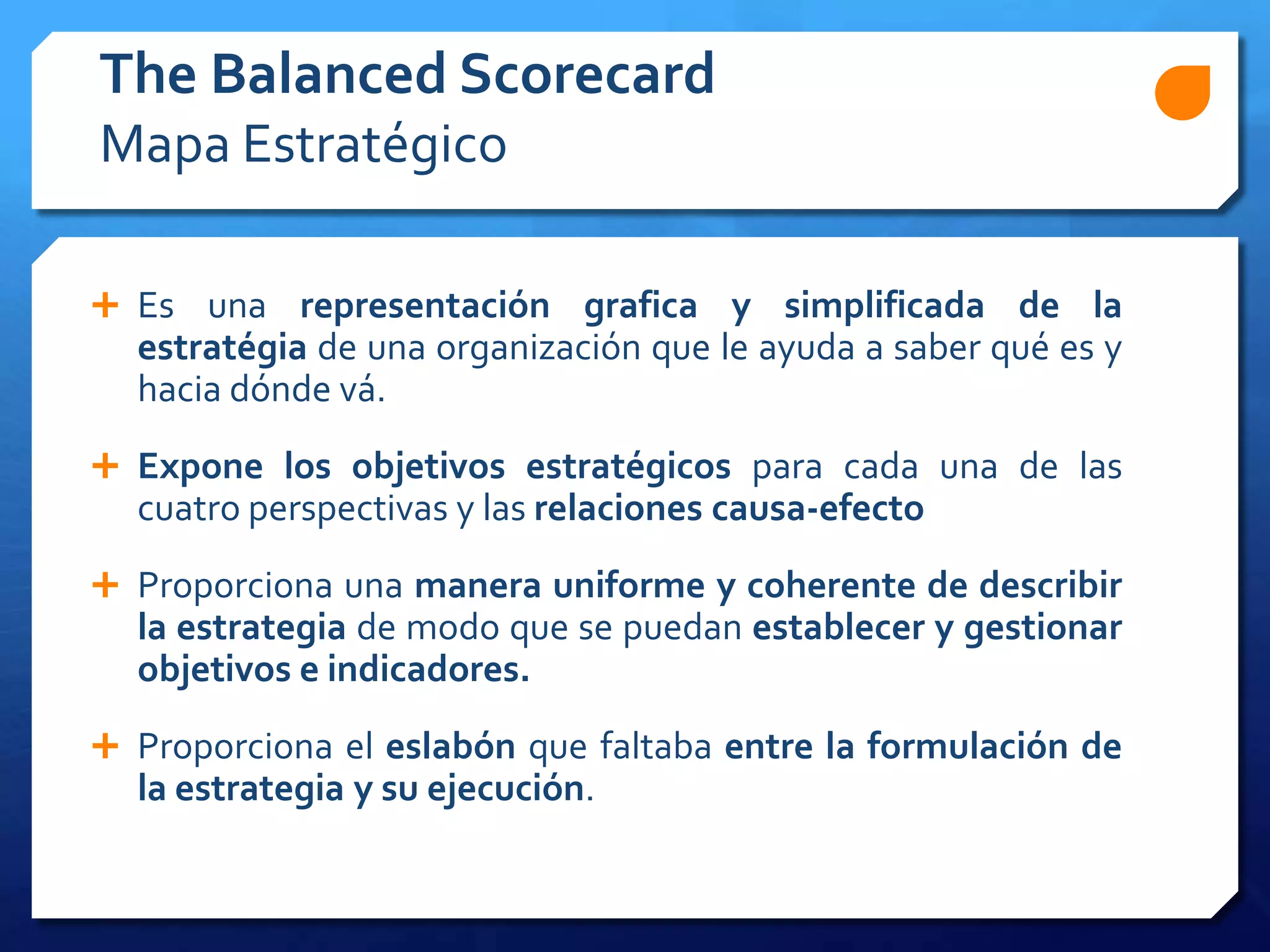  Es una representación grafica y simplificada de la
estratégia de una organización que le ayuda a saber qué es y
hacia dónde vá.
 Expone los objetivos estratégicos para cada una de las
cuatro perspectivas y las relaciones causa-efecto
 Proporciona una manera uniforme y coherente de describir
la estrategia de modo que se puedan establecer y gestionar
objetivos e indicadores.
 Proporciona el eslabón que faltaba entre la formulación de
la estrategia y su ejecución.
The Balanced Scorecard
Mapa Estratégico
 