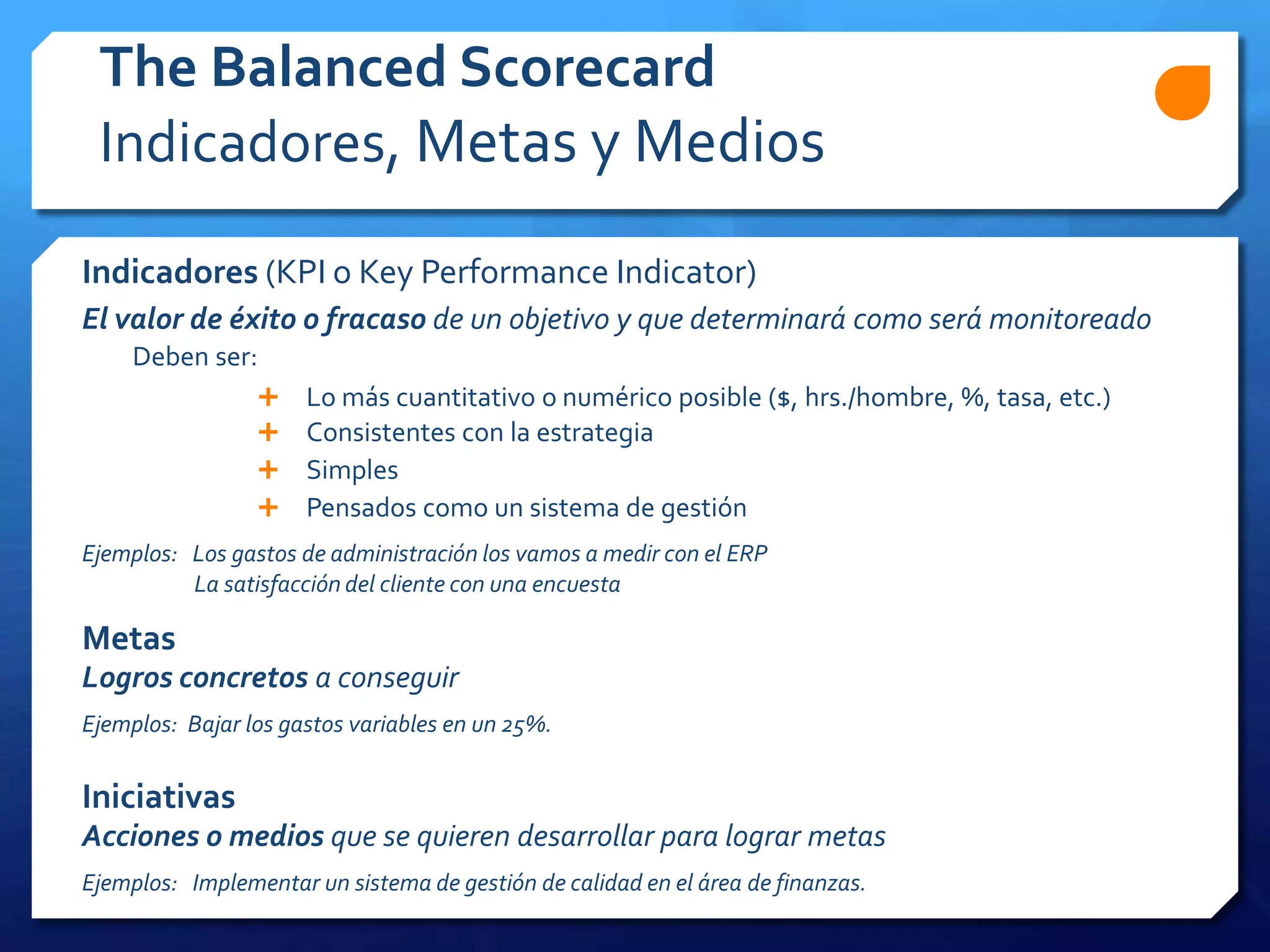 Indicadores (KPI o Key Performance Indicator)
El valor de éxito o fracaso de un objetivo y que determinará como será monitoreado
Deben ser:
 Lo más cuantitativo o numérico posible ($, hrs./hombre, %, tasa, etc.)
 Consistentes con la estrategia
 Simples
 Pensados como un sistema de gestión
Ejemplos: Los gastos de administración los vamos a medir con el ERP
La satisfacción del cliente con una encuesta
Metas
Logros concretos a conseguir
Ejemplos: Bajar los gastos variables en un 25%.
Iniciativas
Acciones o medios que se quieren desarrollar para lograr metas
Ejemplos: Implementar un sistema de gestión de calidad en el área de finanzas.
The Balanced Scorecard
Indicadores, Metas y Medios
 