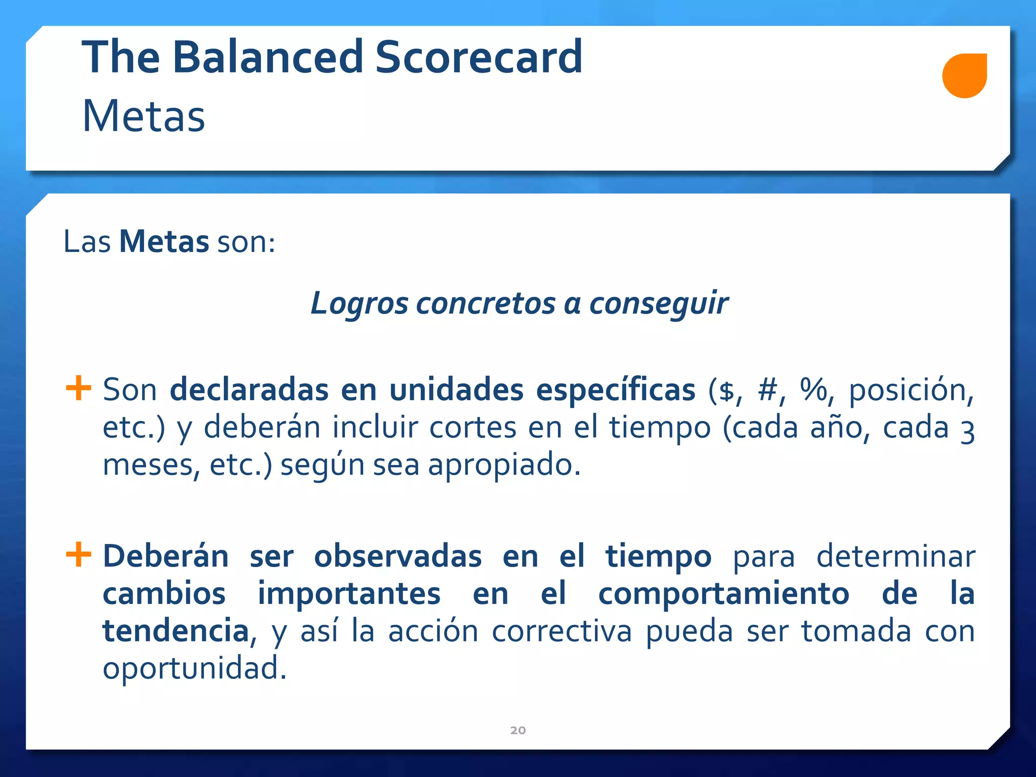 20
Las Metas son:
Logros concretos a conseguir
 Son declaradas en unidades específicas ($, #, %, posición,
etc.) y deberán incluir cortes en el tiempo (cada año, cada 3
meses, etc.) según sea apropiado.
 Deberán ser observadas en el tiempo para determinar
cambios importantes en el comportamiento de la
tendencia, y así la acción correctiva pueda ser tomada con
oportunidad.
The Balanced Scorecard
Metas
 