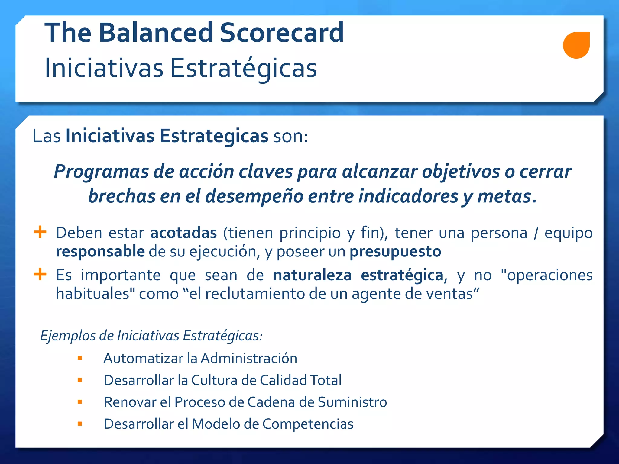 Las Iniciativas Estrategicas son:
Programas de acción claves para alcanzar objetivos o cerrar
brechas en el desempeño entre indicadores y metas.
 Deben estar acotadas (tienen principio y fin), tener una persona / equipo
responsable de su ejecución, y poseer un presupuesto
 Es importante que sean de naturaleza estratégica, y no "operaciones
habituales" como “el reclutamiento de un agente de ventas”
Ejemplos de Iniciativas Estratégicas:
 Automatizar la Administración
 Desarrollar la Cultura de CalidadTotal
 Renovar el Proceso de Cadena de Suministro
 Desarrollar el Modelo de Competencias
The Balanced Scorecard
Iniciativas Estratégicas
 