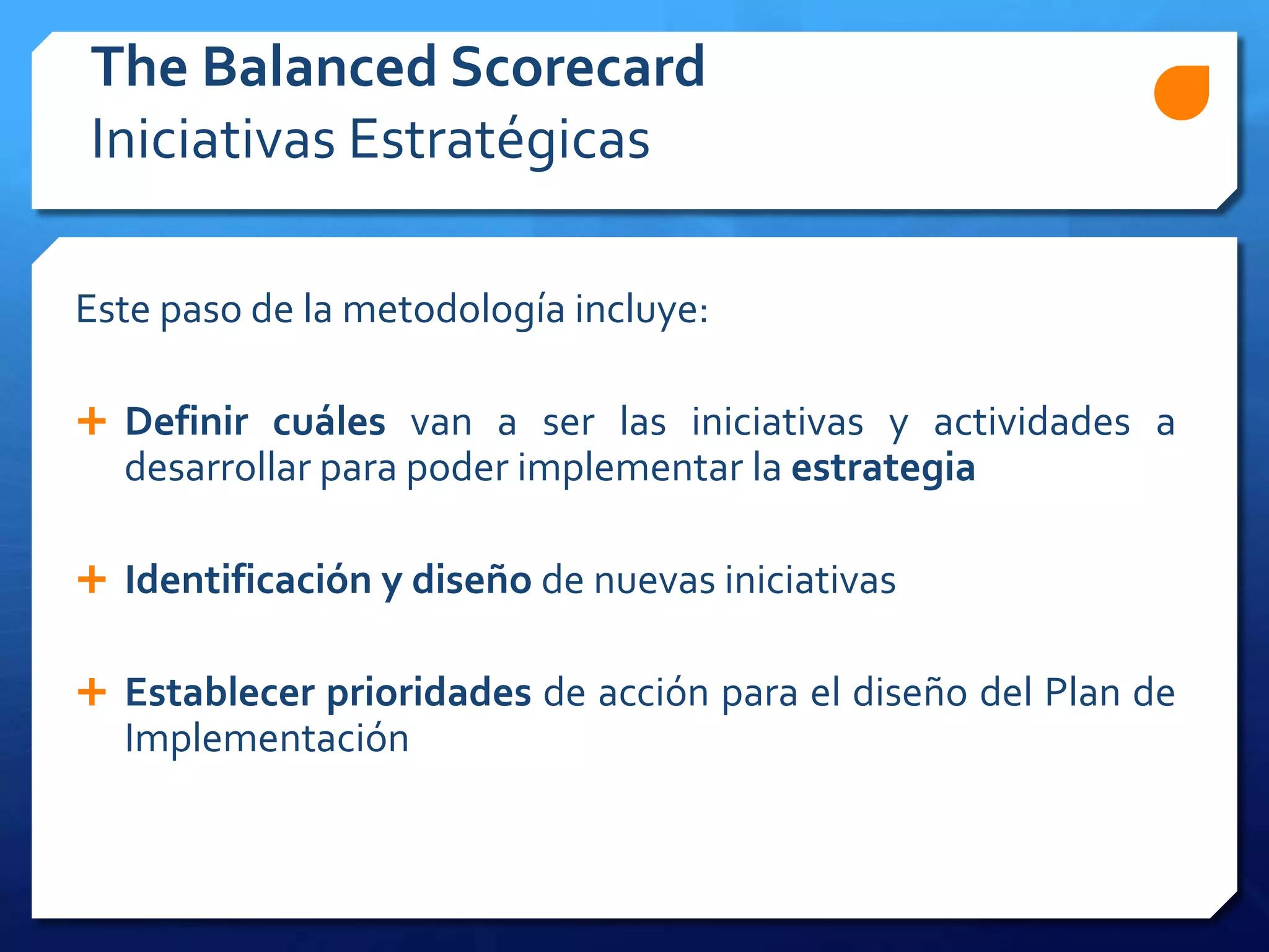 The Balanced Scorecard
Iniciativas Estratégicas
Este paso de la metodología incluye:
 Definir cuáles van a ser las iniciativas y actividades a
desarrollar para poder implementar la estrategia
 Identificación y diseño de nuevas iniciativas
 Establecer prioridades de acción para el diseño del Plan de
Implementación
 