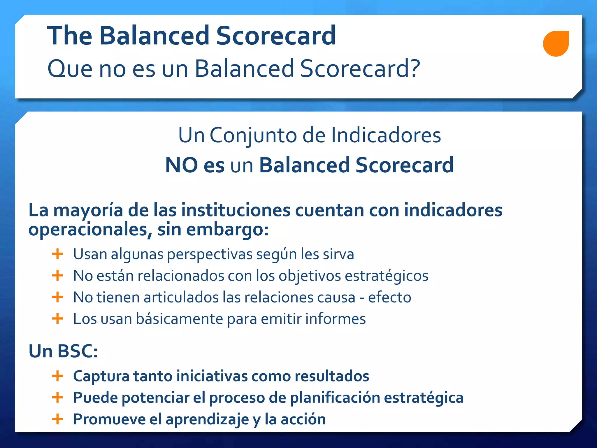 Un Conjunto de Indicadores
NO es un Balanced Scorecard
La mayoría de las instituciones cuentan con indicadores
operacionales, sin embargo:
 Usan algunas perspectivas según les sirva
 No están relacionados con los objetivos estratégicos
 No tienen articulados las relaciones causa - efecto
 Los usan básicamente para emitir informes
Un BSC:
 Captura tanto iniciativas como resultados
 Puede potenciar el proceso de planificación estratégica
 Promueve el aprendizaje y la acción
The Balanced Scorecard
Que no es un Balanced Scorecard?
 