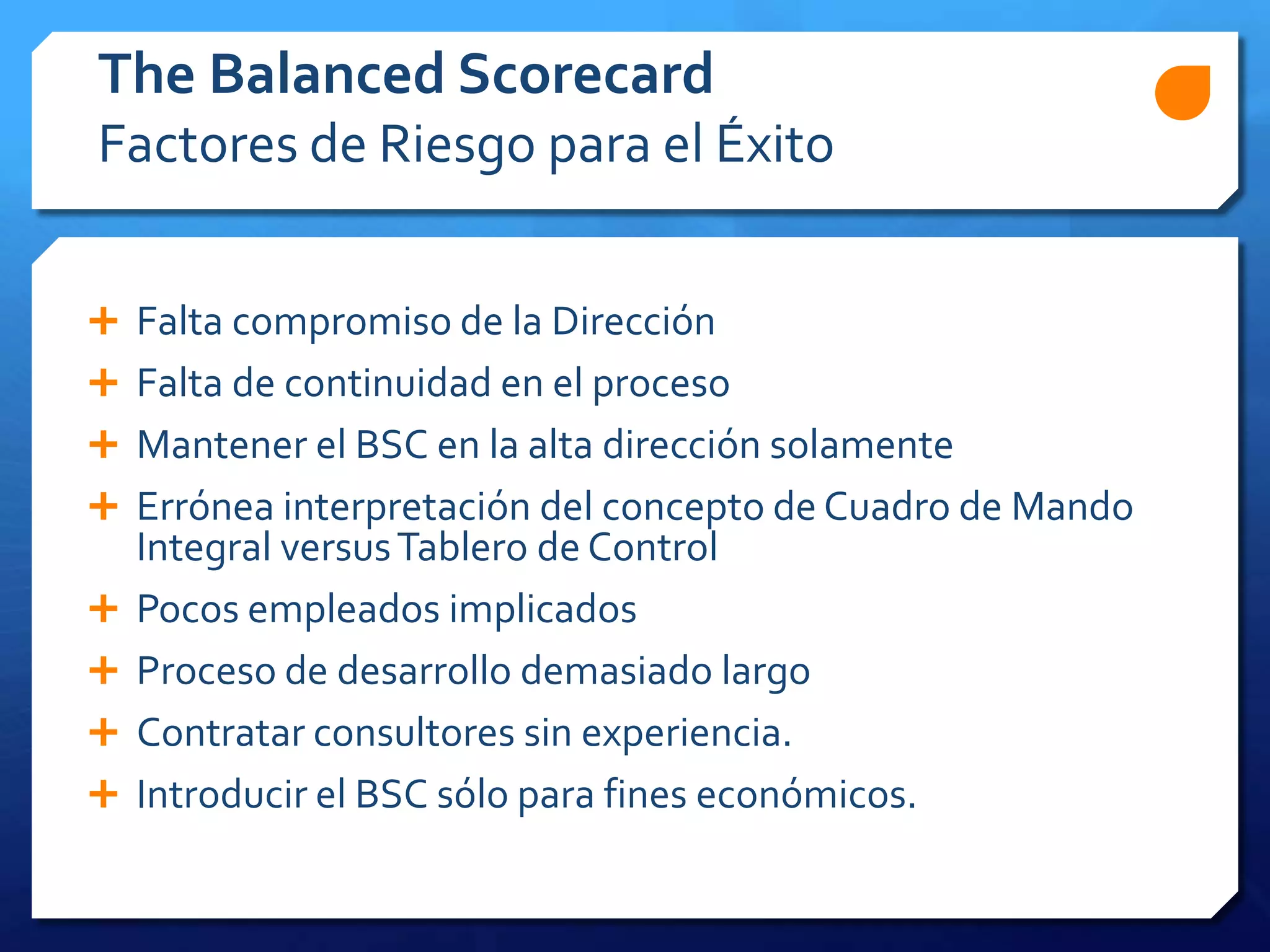 The Balanced Scorecard
Factores de Riesgo para el Éxito
 Falta compromiso de la Dirección
 Falta de continuidad en el proceso
 Mantener el BSC en la alta dirección solamente
 Errónea interpretación del concepto de Cuadro de Mando
Integral versusTablero de Control
 Pocos empleados implicados
 Proceso de desarrollo demasiado largo
 Contratar consultores sin experiencia.
 Introducir el BSC sólo para fines económicos.
 