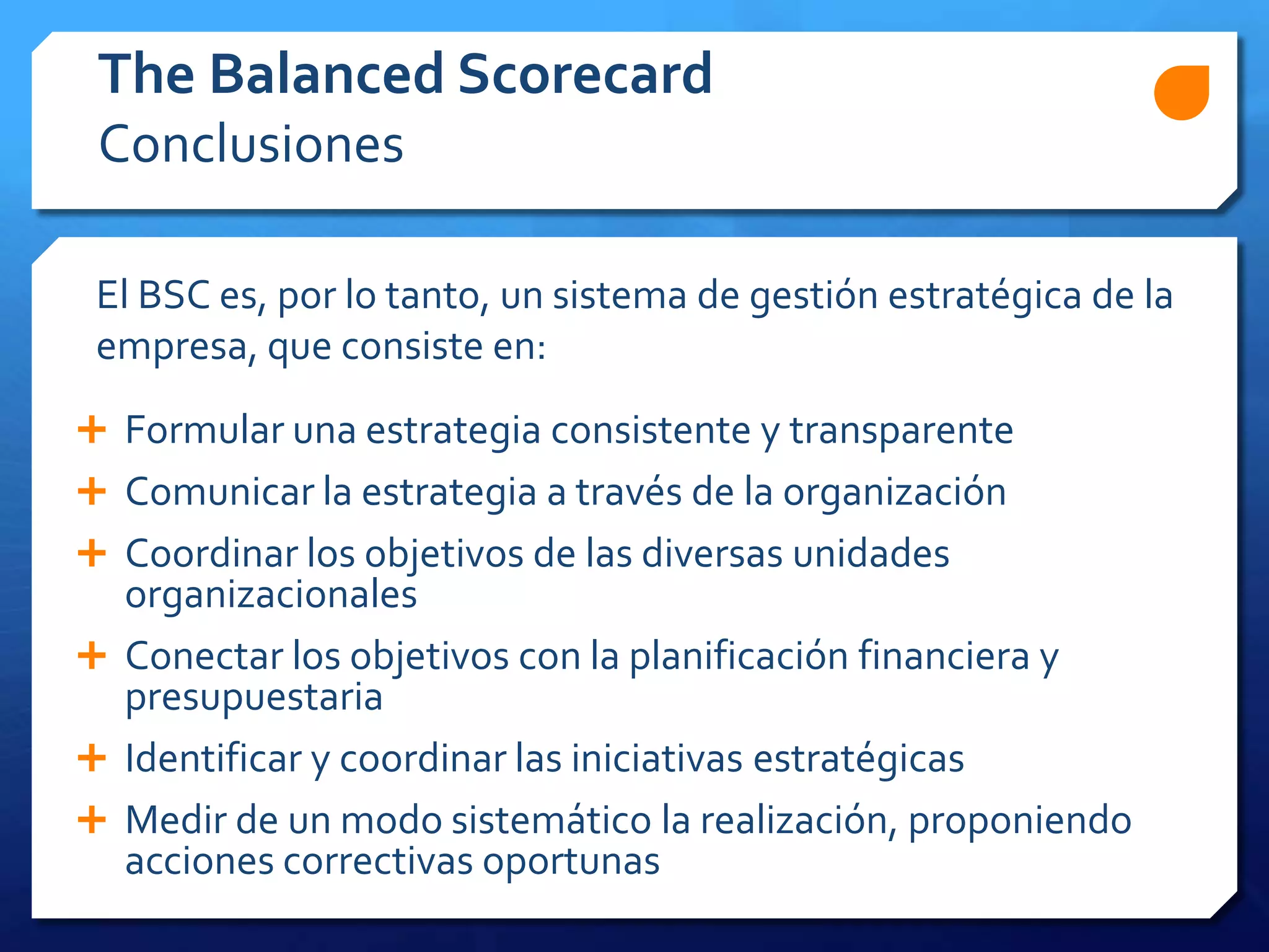  Formular una estrategia consistente y transparente
 Comunicar la estrategia a través de la organización
 Coordinar los objetivos de las diversas unidades
organizacionales
 Conectar los objetivos con la planificación financiera y
presupuestaria
 Identificar y coordinar las iniciativas estratégicas
 Medir de un modo sistemático la realización, proponiendo
acciones correctivas oportunas
The Balanced Scorecard
Conclusiones
El BSC es, por lo tanto, un sistema de gestión estratégica de la
empresa, que consiste en:
 