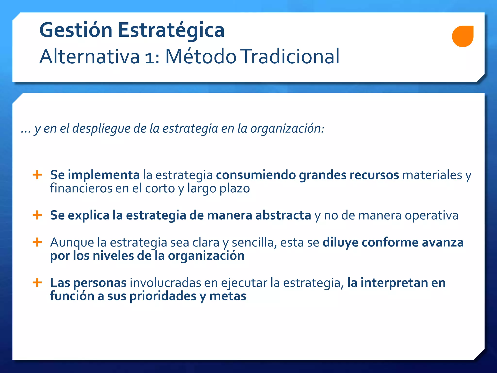 ... y en el despliegue de la estrategia en la organización:
 Se implementa la estrategia consumiendo grandes recursos materiales y
financieros en el corto y largo plazo
 Se explica la estrategia de manera abstracta y no de manera operativa
 Aunque la estrategia sea clara y sencilla, esta se diluye conforme avanza
por los niveles de la organización
 Las personas involucradas en ejecutar la estrategia, la interpretan en
función a sus prioridades y metas
Gestión Estratégica
Alternativa 1: MétodoTradicional
 