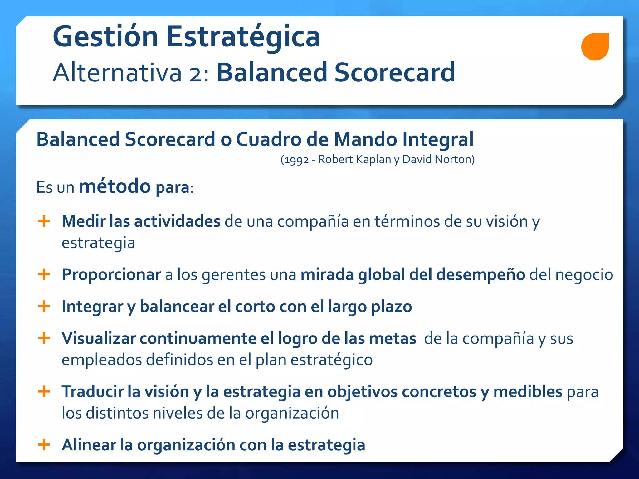 Balanced Scorecard o Cuadro de Mando Integral
(1992 - Robert Kaplan y David Norton)
Es un método para:
Gestión Estratégica
Alternativa 2: Balanced Scorecard
 Medir las actividades de una compañía en términos de su visión y
estrategia
 Proporcionar a los gerentes una mirada global del desempeño del negocio
 Integrar y balancear el corto con el largo plazo
 Visualizar continuamente el logro de las metas de la compañía y sus
empleados definidos en el plan estratégico
 Traducir la visión y la estrategia en objetivos concretos y medibles para
los distintos niveles de la organización
 Alinear la organización con la estrategia
 