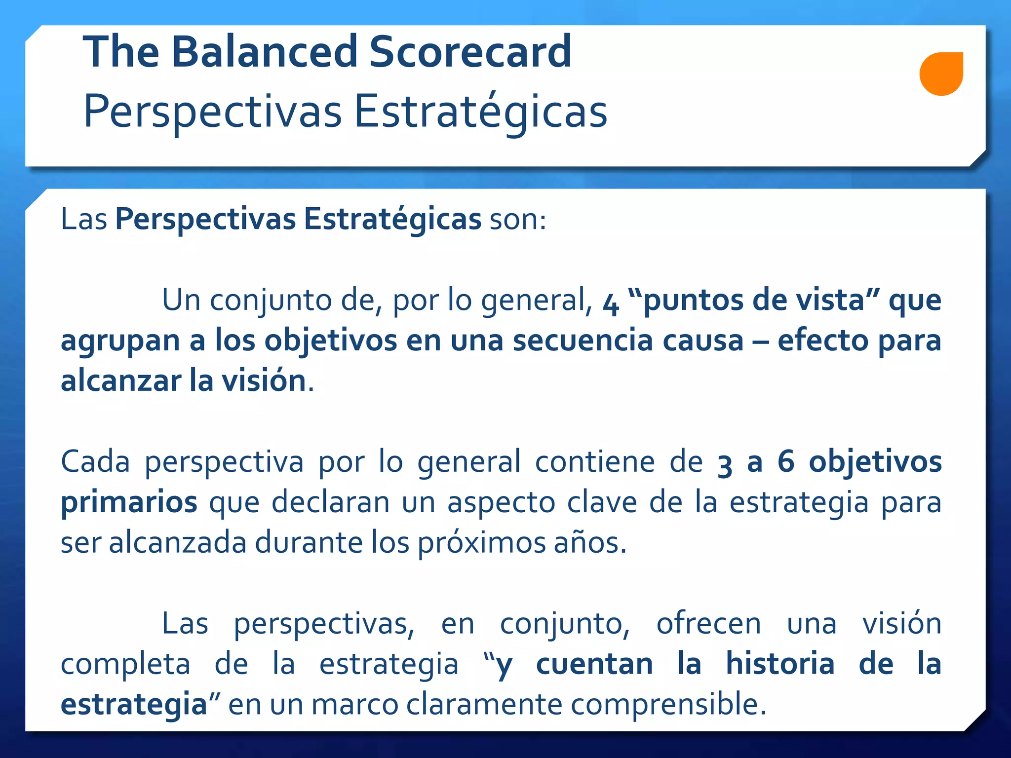 Las Perspectivas Estratégicas son:
Un conjunto de, por lo general, 4 “puntos de vista” que
agrupan a los objetivos en una secuencia causa – efecto para
alcanzar la visión.
Cada perspectiva por lo general contiene de 3 a 6 objetivos
primarios que declaran un aspecto clave de la estrategia para
ser alcanzada durante los próximos años.
Las perspectivas, en conjunto, ofrecen una visión
completa de la estrategia “y cuentan la historia de la
estrategia” en un marco claramente comprensible.
The Balanced Scorecard
Perspectivas Estratégicas
 