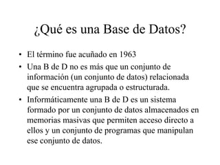 ¿Qué es una Base de Datos? El término fue acuñado en 1963 Una B de D no es más que un conjunto de información (un conjunto de datos) relacionada que se encuentra agrupada o estructurada. Informáticamente una B de D es un sistema formado por un conjunto de datos almacenados en memorias masivas que permiten acceso directo a ellos y un conjunto de programas que manipulan ese conjunto de datos. 