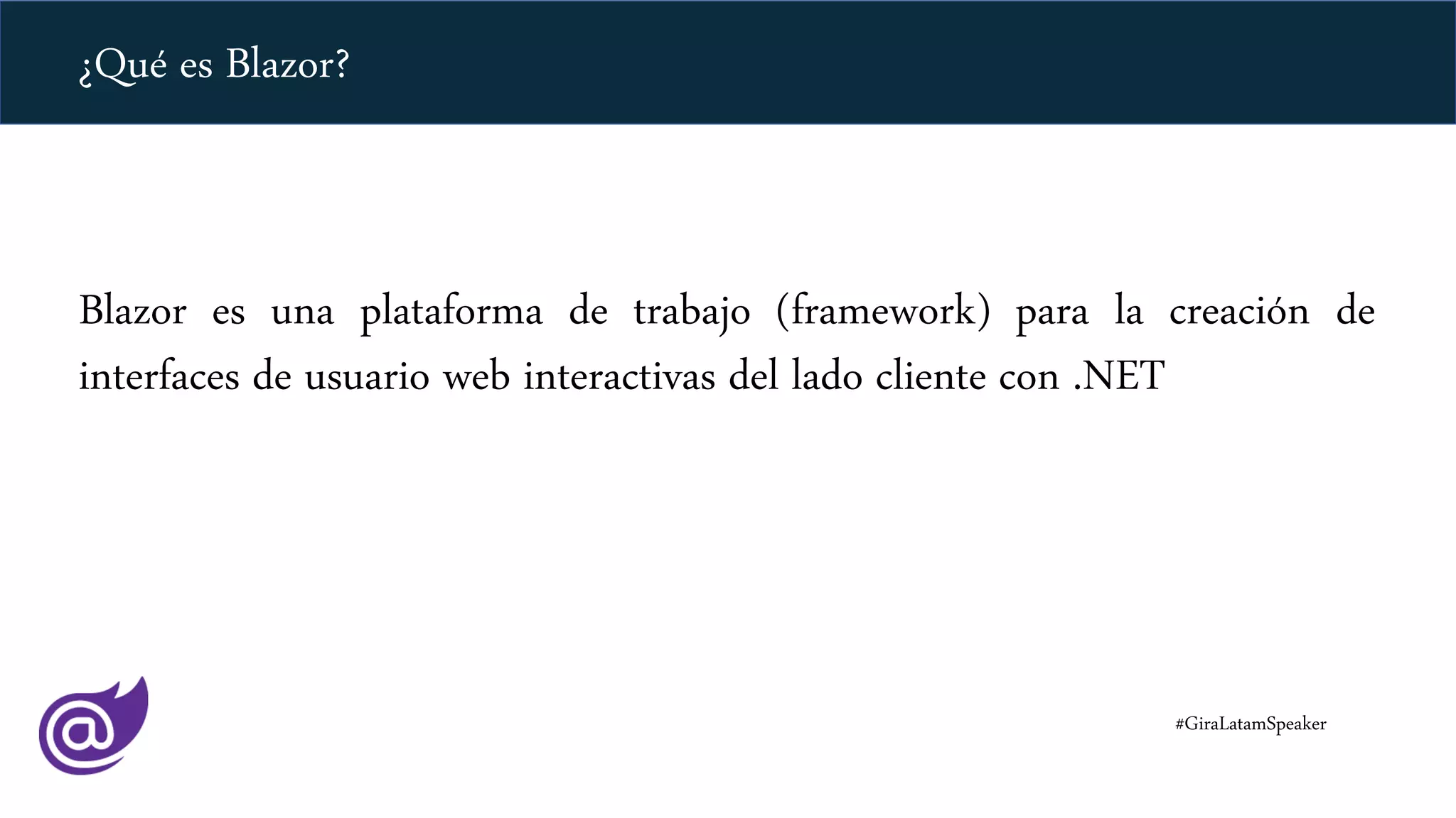 ¿Qué es Blazor?
Blazor es una plataforma de trabajo (framework) para la creación de
interfaces de usuario web interactivas del lado cliente con .NET
#GiraLatamSpeaker
 