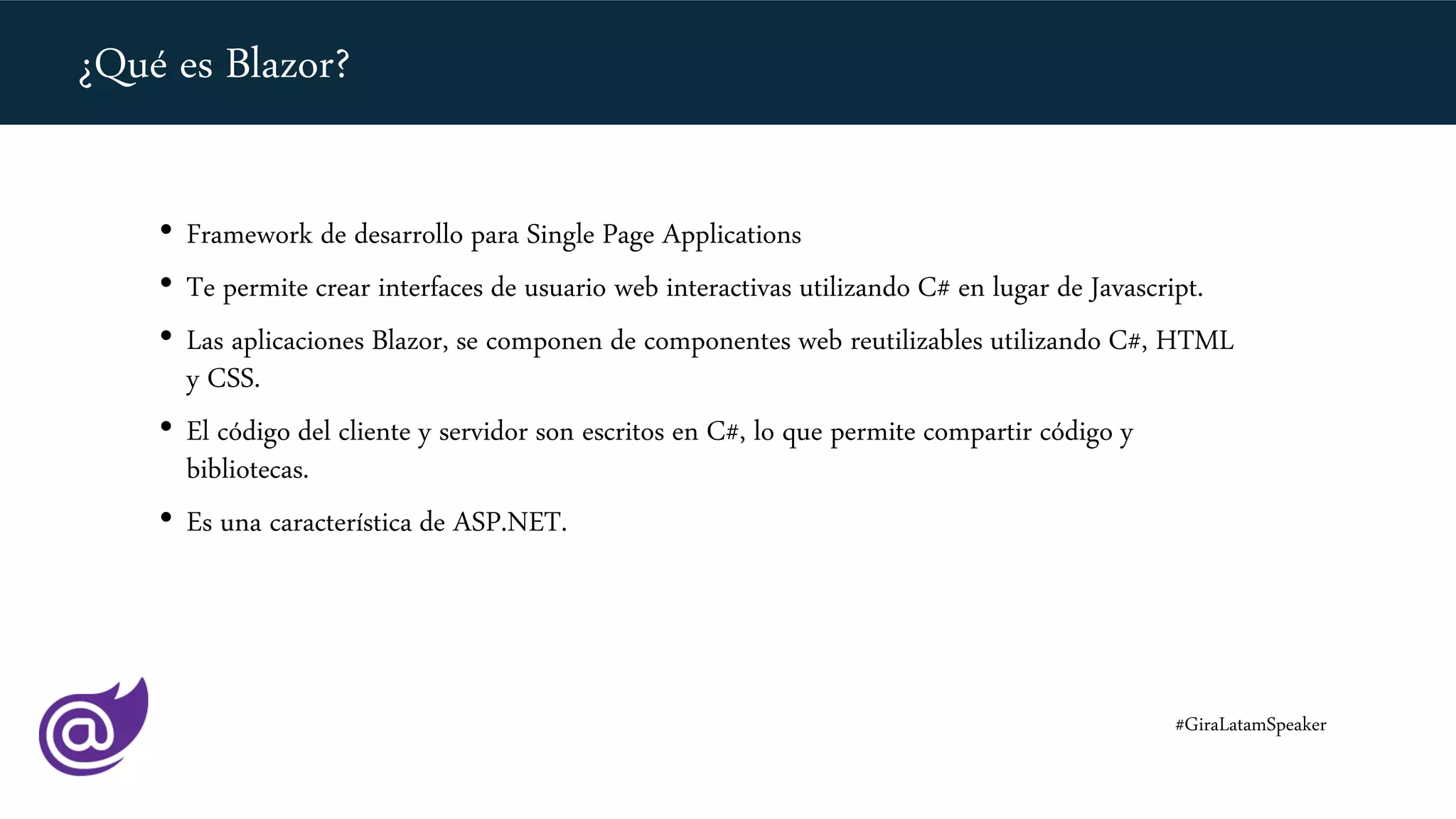 • Framework de desarrollo para Single Page Applications
• Te permite crear interfaces de usuario web interactivas utilizando C# en lugar de Javascript.
• Las aplicaciones Blazor, se componen de componentes web reutilizables utilizando C#, HTML
y CSS.
• El código del cliente y servidor son escritos en C#, lo que permite compartir código y
bibliotecas.
• Es una característica de ASP.NET.
¿Qué es Blazor?
#GiraLatamSpeaker
 