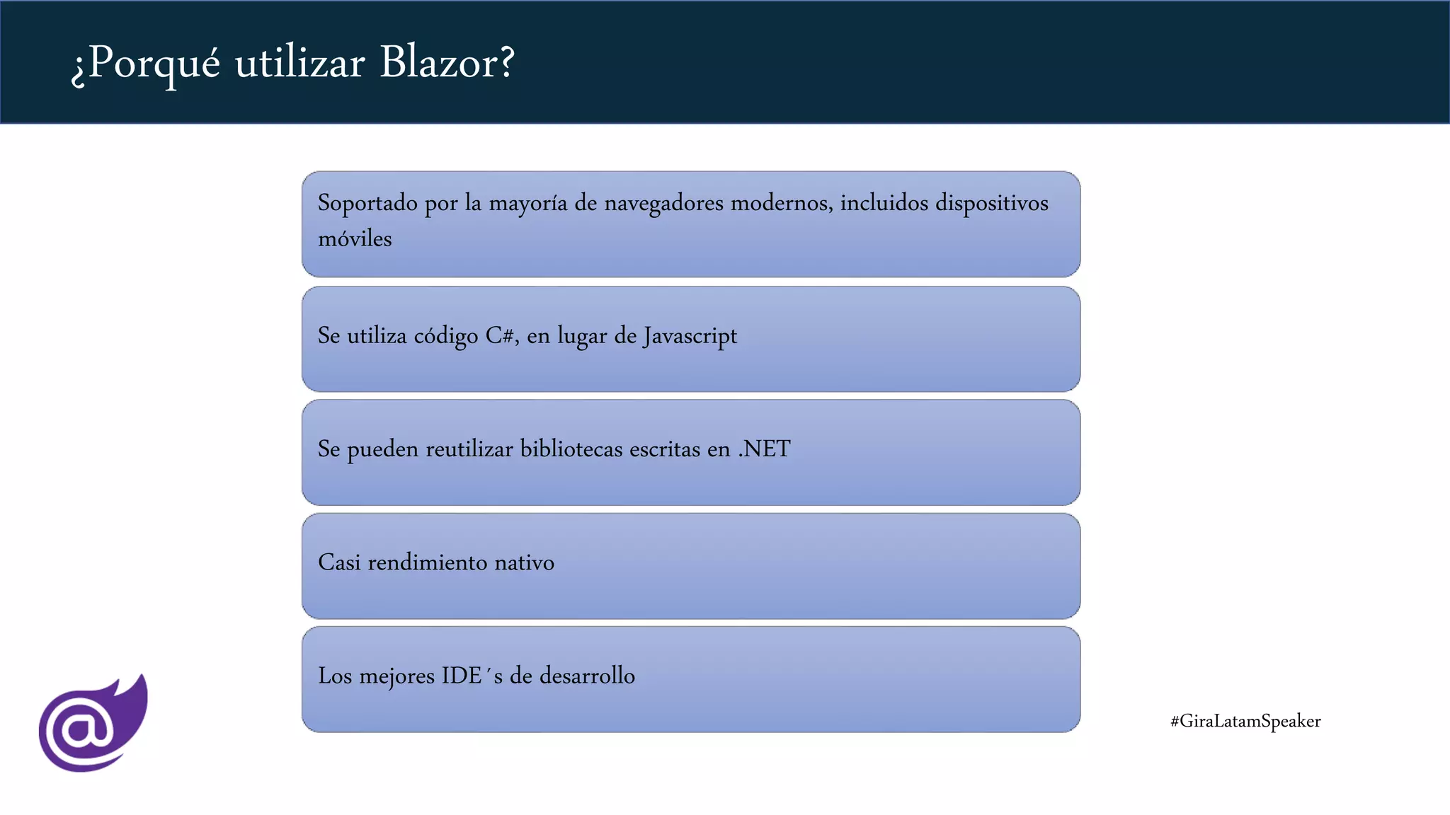 Soportado por la mayoría de navegadores modernos, incluidos dispositivos
móviles
Se utiliza código C#, en lugar de Javascript
Se pueden reutilizar bibliotecas escritas en .NET
Casi rendimiento nativo
Los mejores IDE´s de desarrollo
#GiraLatamSpeaker
¿Porqué utilizar Blazor?
 