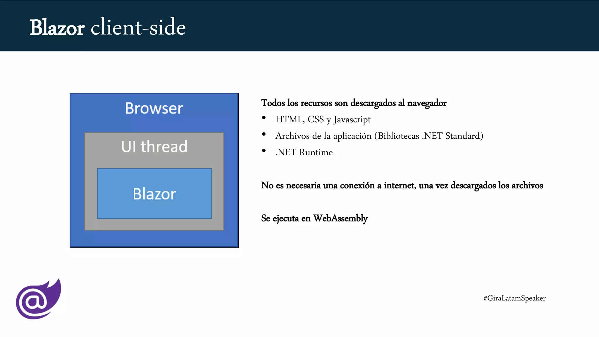 Todos los recursos son descargados al navegador
• HTML, CSS y Javascript
• Archivos de la aplicación (Bibliotecas .NET Standard)
• .NET Runtime
No es necesaria una conexión a internet, una vez descargados los archivos
Se ejecuta en WebAssembly
#GiraLatamSpeaker
Blazor client-side
 
