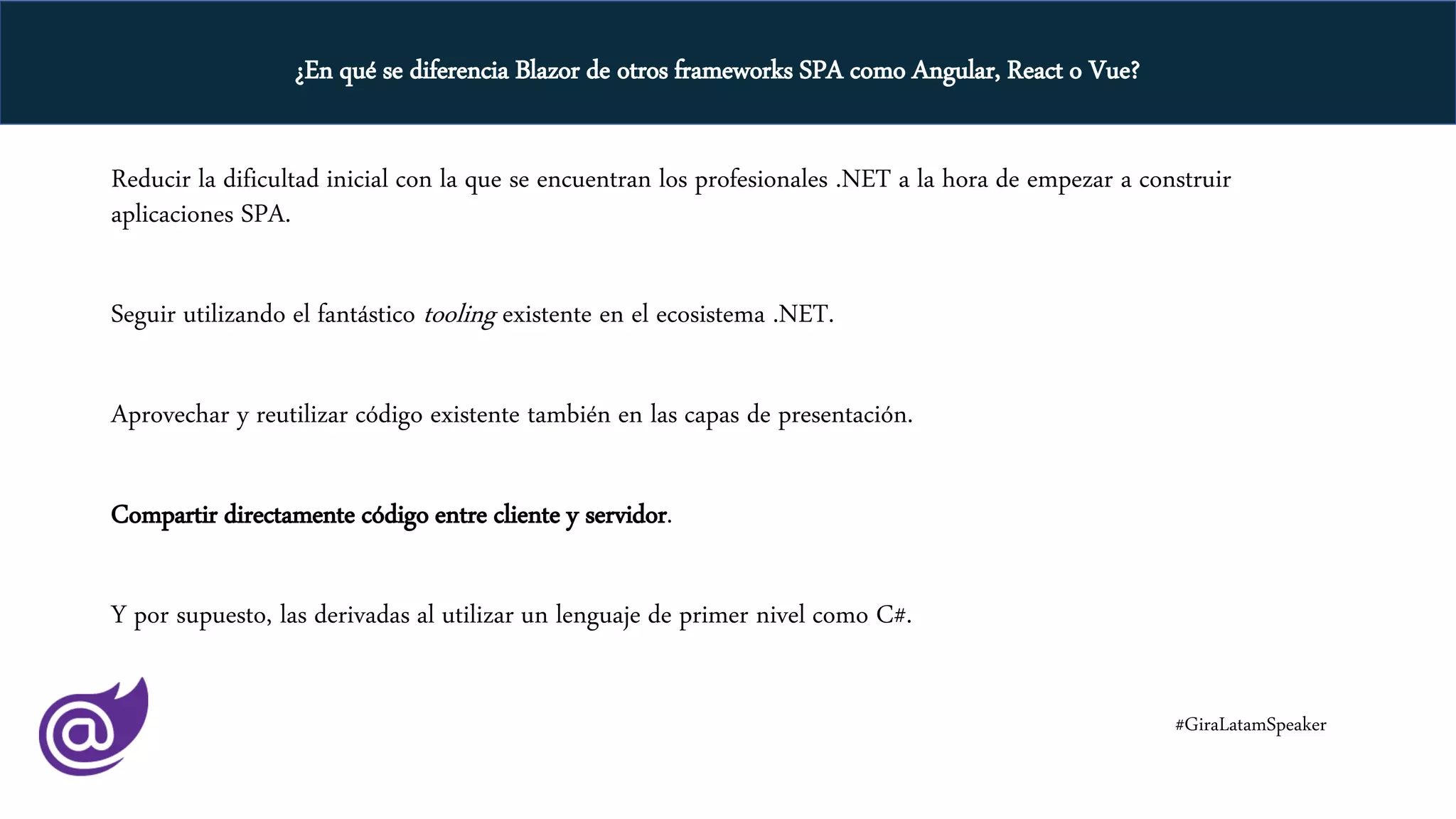 Reducir la dificultad inicial con la que se encuentran los profesionales .NET a la hora de empezar a construir
aplicaciones SPA.
Seguir utilizando el fantástico tooling existente en el ecosistema .NET.
Aprovechar y reutilizar código existente también en las capas de presentación.
Compartir directamente código entre cliente y servidor.
Y por supuesto, las derivadas al utilizar un lenguaje de primer nivel como C#.
#GiraLatamSpeaker
¿En qué se diferencia Blazor de otros frameworks SPA como Angular, React o Vue?
 