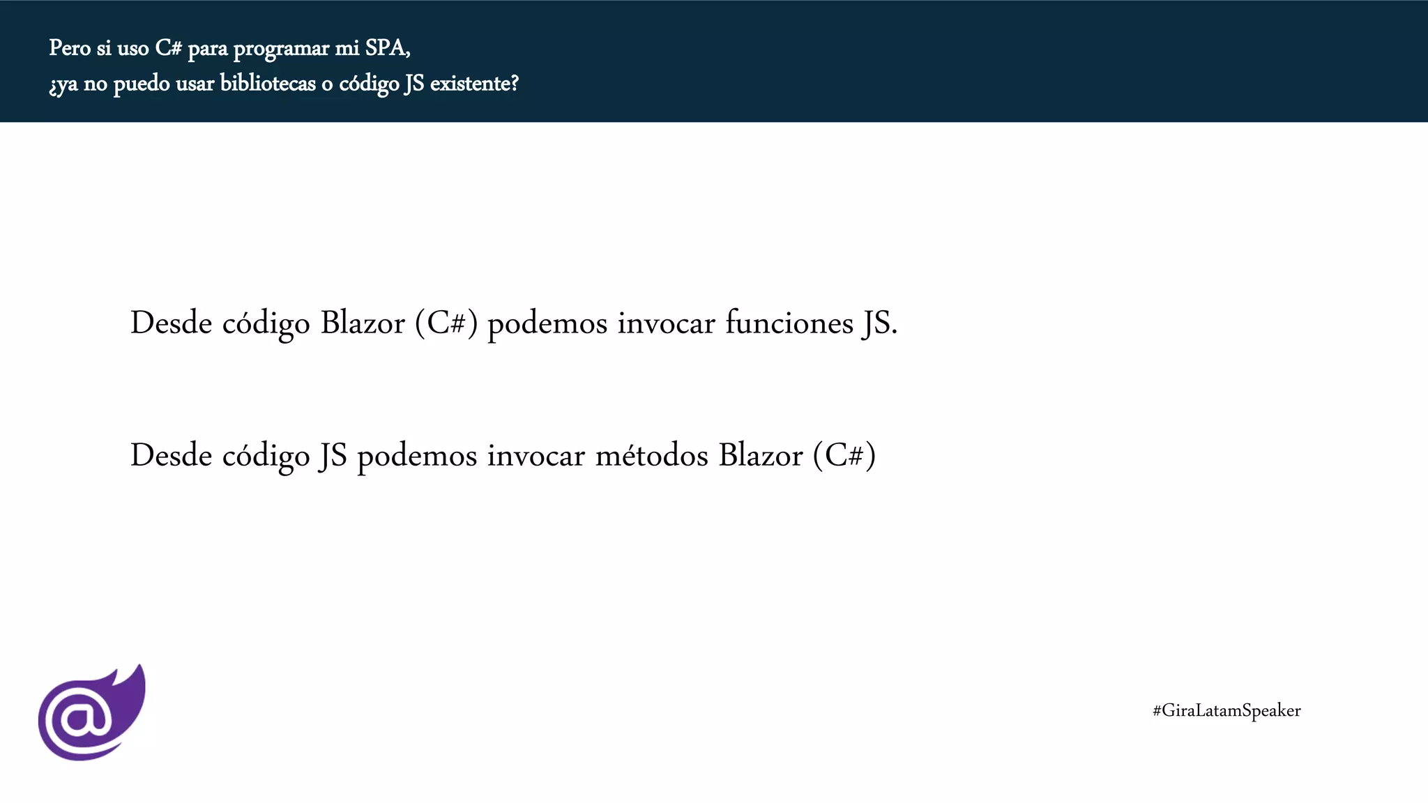 Pero si uso C# para programar mi SPA,
¿ya no puedo usar bibliotecas o código JS existente?
Desde código Blazor (C#) podemos invocar funciones JS.
Desde código JS podemos invocar métodos Blazor (C#)
#GiraLatamSpeaker
 