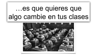 …es que quieres que
algo cambie en tus clases
 