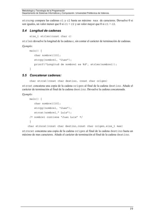 Metodología y Tecnología de la Programación
Departamento de Sistemas Informáticos y Computación. Universidad Politécnica de Valencia.
19
strncmp compara las cadenas c1 y c2 hasta un máximo max de caracteres. Devuelve 0 si
son iguales, un valor menor que 0 si c1 < c2 y un valor mayor que 0 si c1 > c2.
5.4 Longitud de cadenas
size_t strlen(const char c)
strlen devuelve la longitud de la cadena c, sin contar el carácter de terminación de cadenas.
Ejemplo:
main() {
char nombre1[10];
strcpy(nombre1, “Juan”);
printf(“Longitud de nombre1 es %d”, strlen(nombre1));
}
5.5 Concatenar cadenas:
char strcat(const char destino, const char origen)
strcat concatena una copia de la cadena origen al final de la cadena destino. Añade el
carácter de terminación al final de la cadena destino. Devuelve la cadena concatenada.
Ejemplo:
main() {
char nombre1[10];
strcpy(nombre1, “Juan”);
strcat(nombre1,” Luis”);
/* nombre1 contiene “Juan Luis” */
}
char strncat(const char destino,const char origen,size_t max)
strncat concatena una copia de la cadena origen al final de la cadena destino hasta un
máximo de max caracteres. Añade el carácter de terminación al final de la cadena destino.
 