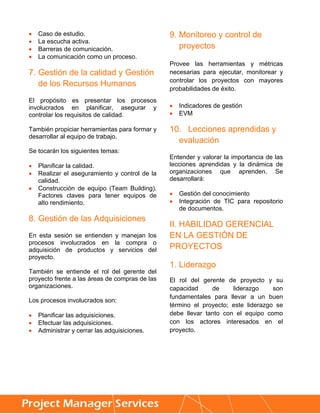    Caso de estudio.                            9. Monitoreo y control de
   La escucha activa.
   Barreras de comunicación.                      proyectos
   La comunicación como un proceso.
                                                Provee las herramientas y métricas
7. Gestión de la calidad y Gestión              necesarias para ejecutar, monitorear y
                                                controlar los proyectos con mayores
   de los Recursos Humanos
                                                probabilidades de éxito.
El propósito es presentar los procesos
involucrados en planificar, asegurar y             Indicadores de gestión
controlar los requisitos de calidad.               EVM

También propiciar herramientas para formar y    10. Lecciones aprendidas y
desarrollar al equipo de trabajo.
                                                  evaluación
Se tocarán los siguientes temas:
                                                Entender y valorar la importancia de las
   Planificar la calidad.                      lecciones aprendidas y la dinámica de
   Realizar el aseguramiento y control de la   organizaciones que aprenden. Se
    calidad.                                    desarrollará:
   Construcción de equipo (Team Building).
    Factores claves para tener equipos de          Gestión del conocimiento
    alto rendimiento.                              Integración de TIC para repositorio
                                                    de documentos.
8. Gestión de las Adquisiciones
                                                II. HABILIDAD GERENCIAL
En esta sesión se entienden y manejan los       EN LA GESTIÓN DE
procesos involucrados en la compra o
adquisición de productos y servicios del        PROYECTOS
proyecto.
                                                1. Liderazgo
También se entiende el rol del gerente del
proyecto frente a las áreas de compras de las   El rol del gerente de proyecto y su
organizaciones.                                 capacidad     de     liderazgo     son
                                                fundamentales para llevar a un buen
Los procesos involucrados son:
                                                término el proyecto; este liderazgo se
   Planificar las adquisiciones.               debe llevar tanto con el equipo como
   Efectuar las adquisiciones.                 con los actores interesados en el
   Administrar y cerrar las adquisiciones.     proyecto.




     
 