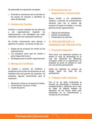 Se desarrollan los siguientes conceptos:           4. Presentaciones de
   Entender la importancia del rol del líder en
                                                      Seguimiento y Gerenciales
    los equipo de proyecto e identificar su
                                                   Busca brindar a los participantes
    estilo de liderazgo.
                                                   métodos y técnicas de presentaciones
                                                   efectivas para dar el estatus del
2. Gestión del Cambio                              proyecto al equipo de trabajo o a la alta
                                                   gerencia de las organizaciones.
Cambios y nuevas actitudes de las personas
y    las    organizaciones    impactan     las        Cálculo de indicadores.
organizaciones y las estrategias que mejor            Gestión de pendientes.
interpretan esto dan respuestas oportunas.            Presentación de informes.

Se brindan herramientas para planear y             III. APLICACIÓN DE LA
gestionar el cambio. Los temas a tratar son:
                                                   GERENCIA DE PROYECTOS
   Etapas de los procesos de cambio en las
    organizaciones.                                1. Proyecto Integrador
   Los proyectos como ejes de cambio o            Para hacer una aplicación práctica se
    parte integral del mismo.                      diseñó un caso de aprendizaje en el
   Estrategias para el cambio organizacional.     cual irán aplicando los diferentes
                                                   conceptos vistos en la capacitación. El
                                                   propósito es poner en práctica lo visto
3. Manejo de Conflictos                            con una primera aproximación.

El análisis y solución de conflictos y             Podrá ser realizado en equipos de
problemas para la toma de decisiones es una        trabajo según los roles de los
habilidad clave del gerente de proyectos. Se       participantes.
presentan algunas herramientas para la
resolución:                                        2. Trabajos entre sesiones
                                                   Con el fin de darle continuidad al
   Momentos críticos en el equipo de trabajo.
                                                   proceso de aprendizaje y fomentar el
   Confrontación, Suavizar, Evadir.               autoaprendizaje y aplicación de lo visto
   Cuarto de guerra.                              en clase, se dejarán trabajos de
                                                   aplicación de los temas vistos para
                                                   profundizar en su entendimiento y
                                                   manejo de los conceptos.




     
 