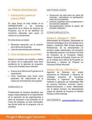 IV. TEMAS ADICIONALES                         METODOLOGÍA:

1. Introducción puesta en                        Conducción de cada tema por parte del
                                                  instructor, estimulando la participación
   marcha PMO                                     activa de los asistentes.
                                                 Lecturas sugeridas como complemento a
En estos temas se hace énfasis en la              las sesiones realizadas.
INTRODUCCIÓN         a    las  funciones         Acompañamiento durante la sesión del
específicas de la Oficina de Gerencia de          proyecto integrador.
Proyectos, con el fin de identificar los
momentos relevantes para poner en             CONFERENCISTA:
marcha su funcionamiento.
                                              Carlos A. Sabogal C., PMP
En estos temas se tratará:                    Administrador de Empresas, Especialista en
                                              Gerencia Estratégica de la Universidad de la
   Momentos relevantes con la creación       Sabana. Certificado PMP (Project Manager
    de la oficina de proyectos.               Professional). Se ha desempeñado en
   Lista de herramientas para realizarlo.    diversos cargos relacionados con proyectos
                                              de diferentes sectores. Fue Director del Área
2. Ciclo de Madurez de la PMO                 de Proyectos de la Fundación Alberto
                                              Merani, Gerente de Proyecto Coach con HP
Expone el proceso que muestra y explica       en el montaje de la Oficina de Proyectos en
el camino de la organización para tener       Davivienda y Gerente de Proyecto en
excelencia en la gerencia de proyectos.       Columbus Partner Microsoft.
Tiene como finalidad hacer entender:

   Avance de la Oficina de Proyectos en la
                                              Adriana Rincón, PMI Member
                                              Ingeniera   de    Sistemas   con    amplia
    organización.
                                              experiencia en Planeación y Gerencia de
   Tener mediciones para tomar como
                                              complejos    proyectos    de   Tecnología
    parámetro del mejoramiento de la          Informática e Ingeniería de Software
    cultura de administración de proyectos.   mediante la aplicación de metodología PMI
                                              en sectores financiero, consumo masivo,
DIRIGIDO A:                                   telecomunicaciones, y áreas relacionadas
                                              con el talento humano. Ha desempeñado
Profesionales de diversas disciplinas que     cargos de Gerente de Proyecto en Hewlett
tengan responsabilidad en el mejoramiento     Packard y EDS Colombia.
de la operación de las organizaciones a
partir de proyectos o que participen en el    INFORMES: carlossabogal@gmail.com
marco de proyectos, ya sean individuales,
que formen parte de un programa o de un
portafolio.


     
 