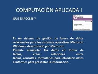 COMPUTACIÓN APLICADA I
QUÉ ES ACCESS ?




Es un sistema de gestión de bases de datos
relacionales para los sistemas operativos Microsoft
Windows, desarrollado por Microsoft.
Permite manipular los datos en forma de
tablas,        crear        relaciones         entre
tablas, consultas, formularios para introducir datos
e informes para presentar la información.
 