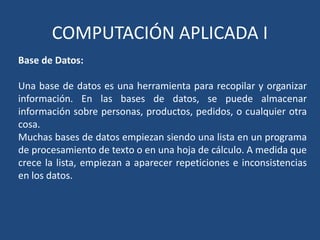 COMPUTACIÓN APLICADA I
Base de Datos:

Una base de datos es una herramienta para recopilar y organizar
información. En las bases de datos, se puede almacenar
información sobre personas, productos, pedidos, o cualquier otra
cosa.
Muchas bases de datos empiezan siendo una lista en un programa
de procesamiento de texto o en una hoja de cálculo. A medida que
crece la lista, empiezan a aparecer repeticiones e inconsistencias
en los datos.
 