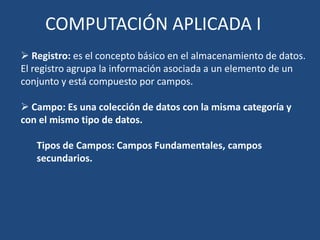 COMPUTACIÓN APLICADA I
 Registro: es el concepto básico en el almacenamiento de datos.
El registro agrupa la información asociada a un elemento de un
conjunto y está compuesto por campos.

 Campo: Es una colección de datos con la misma categoría y
con el mismo tipo de datos.

   Tipos de Campos: Campos Fundamentales, campos
   secundarios.
 