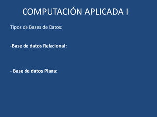COMPUTACIÓN APLICADA I
Tipos de Bases de Datos:


-Base de datos Relacional:



- Base de datos Plana:
 