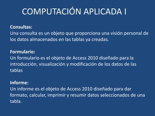 COMPUTACIÓN APLICADA I
Consultas:
Una consulta es un objeto que proporciona una visión personal de
los datos almacenados en las tablas ya creadas.

Formulario:
Un formulario es el objeto de Access 2010 diseñado para la
introducción, visualización y modificación de los datos de las
tablas

Informe:
Un informe es el objeto de Access 2010 diseñado para dar
formato, calcular, imprimir y resumir datos seleccionados de una
tabla.
 