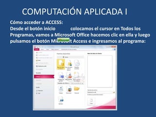COMPUTACIÓN APLICADA I
Cómo acceder a ACCESS:
Desde el botón inicio     colocamos el cursor en Todos los
Programas, vamos a Microsoft Office hacemos clic en ella y luego
pulsamos el botón Microsoft Access e ingresamos al programa:
 