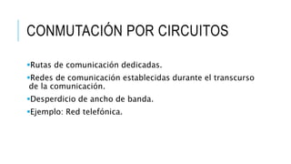 CONMUTACIÓN POR CIRCUITOS 
Rutas de comunicación dedicadas. 
Redes de comunicación establecidas durante el transcurso 
de la comunicación. 
Desperdicio de ancho de banda. 
Ejemplo: Red telefónica. 
 